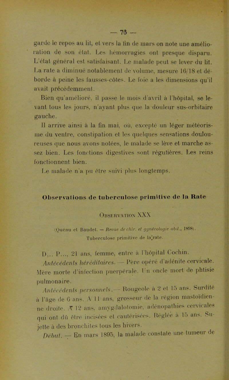 garde le repos an lit, et vers la lin de mars on noie une amélio- ration de son état. Les hémorragies ont presque disparu. L’état général est satisfaisant. Le malade peut se lever du lit. La rate a diminué notablement de volume, mesure 16/18 et dé- borde à peine les fausses-côtes. Le foie a les dimensions qu’il avait précédemment. Bien qu’amélioré, il passe le mois d'avril à l’hôpital, se le- vant tous les jours, n’ayant plus que la douleur sus-orbitaire gauche. Il arrive ainsi à la fin mai, où, excepté un léger météoris- me du ventre, constipation et les quelques sensations doulou- reuses que nous avons notées, le malade se lève et marche as- sez bien. Les fonctions digestives sont régulières. Les reins fonctionnent bien. Le malade n'a pu être suivi plus longtemps. Observations de tuberculose primitive de la Rate Observation XXX (Ouénu et Baudet. — Revue dechir. el gynécologie abd., 1898). Tuberculose primitive de laj-ate. D... IL.., 21 ans, femme, entre à l'hôpital Cochin. Antécédents héréditaires. — Père opéré d adénite cervicale. Mère morte d’infection puerpérale. I n oncle mort de phtisie pulmonaire. Antécédents personnels.— Rougeole à 2 et 15 ans. Surdité à l’âge de 6 ans. A I I ans, grosseur de la région mastoïdien- ne droite. T 12 ans, amygdalotomie, adénopathies cervicales qui ont dû être incisées et cautérisées. Réglée a 15 ans. Su- jette à des bronchites tous les hivers. Début. — En mars 1895, la malade constate une tumeur de