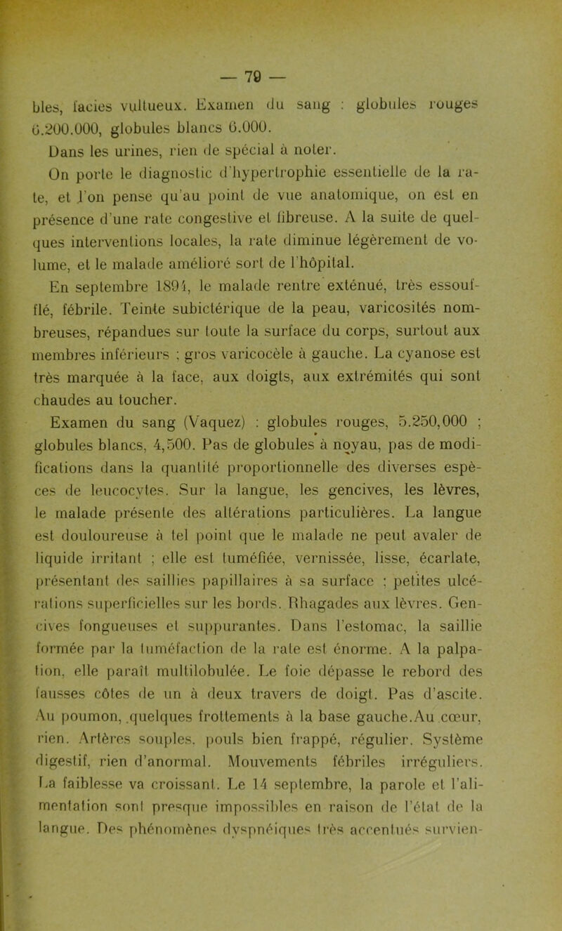 blés, faciès vultueux. Examen du sang : globules rouges G.200.000, globules blancs 0.000. Dans les urines, rien de spécial à noter. On porte le diagnostic d’hypertrophie essentielle de la ra- te, et .l’on pense qu’au point de vue anatomique, on est en présence d’une rate congestive et libreuse. A la suite de quel- ques interventions locales, la rate diminue légèrement de vo- lume, et le malade amélioré sort de l’hôpital. En septembre 1894, le malade rentre exténué, très essouf- flé, fébrile. Teinte subictérique de la peau, varicosités nom- breuses, répandues sur toute la surface du corps, surtout aux membres inférieurs ; gros varicocèle à gauche. La cyanose est très marquée à la face, aux doigts, aux extrémités qui sont chaudes au toucher. Examen du sang (Vaquez) : globules rouges, 5.250,000 ; » globules blancs, 4,500. Pas de globules à noyau, pas de modi- fications dans la quantité proportionnelle des diverses espè- ces de leucocytes. Sur la langue, les gencives, les lèvres, le malade présente des altérations particulières. La langue est douloureuse à tel point que le malade ne peut avaler de liquide irritant ; elle est tuméfiée, vernissée, lisse, écarlate, présentant des saillies papillaires à sa surface : petites ulcé- rai ions superficielles sur les bords. Phagades aux lèvres. Gen- cives fongueuses et suppurantes. Dans l’estomac, la saillie formée par la tuméfaction de la rate est énorme. A la palpa- tion, elle paraît multilobulée. Le foie dépasse le rebord des fausses côtes de un à deux travers de doigt. Pas d’ascite. Au poumon, .quelques frottements à la base gauche. Au cœur, rien. Artères souples, pouls bien frappé, régulier. Système digestif, rien d’anormal. Mouvements fébriles irréguliers. La faiblesse va croissant. Le 14 septembre, la parole et l’ali- mentation sont presque impossibles en raison de l’état de la langue. Des phénomènes dyspnéiques très accentués survien-