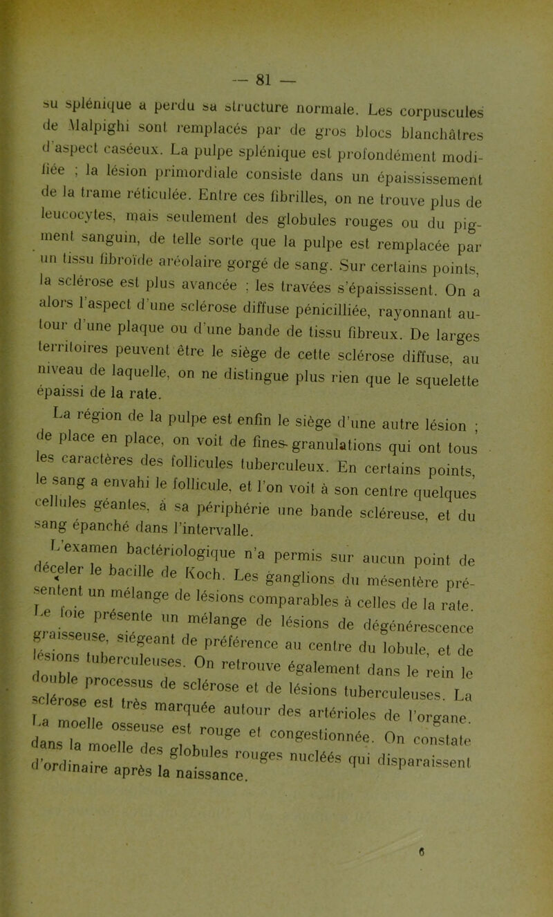 . • ■ - ' ■ ' .c-* •' ■ ' » su splénique a perdu sa structure normale. Les corpuscules de Malpighi sont remplacés par de gros blocs blanchâtres d'aspect caséeux. La pulpe splénique est profondément modi- liée ; la lésion primordiale consiste dans un épaississement de la trame réticulée. Entre ces fibrilles, on ne trouve plus de leucocytes, mais seulement des globules rouges ou du pig- ment sanguin, de telle sorte que la pulpe est remplacée par un tissu libroïde aréolaire gorgé de sang. Sur certains points, la sclérose est plus avancée ; les travées s’épaississent. On a alors l’aspect d'une sclérose diffuse pénicilfiée, rayonnant au- tour d une plaque ou d’une bande de tissu fibreux. De larges territoires peuvent être le siège de cette sclérose diffuse, au niveau de laquelle, on ne distingue plus rien que le squelette épaissi de la rate. La lésion de la pulpe est enfin le siège d’une autre lésion * de place en place, on voit de finess granulations qui ont tous es caractères des follicules luberculeux. En certains points >e sang a envahi le follicule, et l’on voit à son centre quelque! nies géantes, a sa périphérie une bande scléreuse, et du •sang épanché dans l’intervalle. L’examen bactériologique n’a permis sur aucun point de celer le bacille de Koch. Les ganglions du mésentère pré- j  ,en ' U me ange tle lésions comparables à celles de la rate *£* féSele  mé,ange de Iési°s dé dégénérescence grarsse, se, siégeant de préférence au centre du lobule et de ÏT ,UbercUleir 0,1 retr0UVe éSa'ement dans le rit tos ^ On «K d^rrTa^^r868 nUdééS qUi diSParaiSSenl