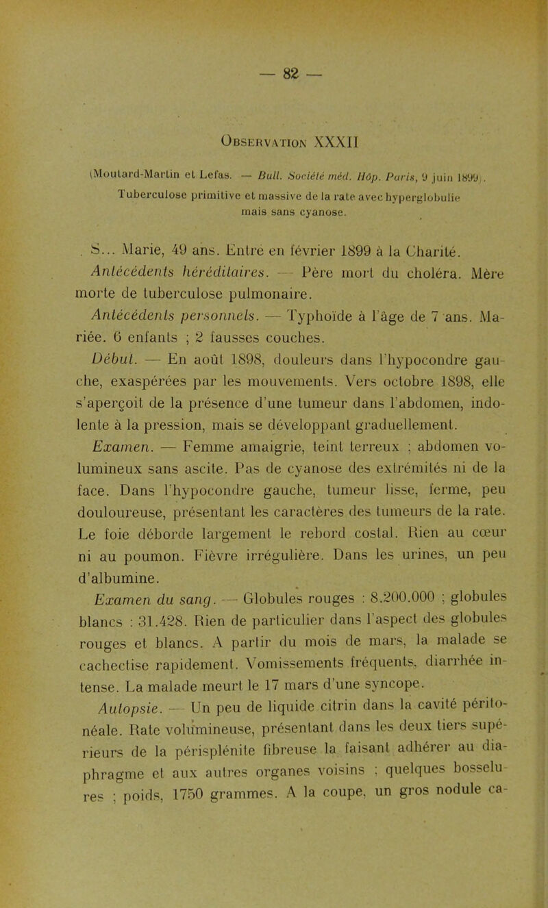 Observation XXXII (Moutard-Martin et Lefas. — Bull. Société méd. llôp. Purin, 0 juin 1899;. Tuberculose primitive et massive de la rate avec hyperglobulie mais sans cyanose. . S... Marie, 49 ans. Entré en lévrier 1899 à la Charité. Antécédents héréditaires. — Père mort du choléra. Mère morte de tuberculose pulmonaire. Antécédents personnels. — Typhoïde à l'âge de 7 ans. Ma- riée. 6 enfants ; 2 fausses couches. Début. — En août 1898, douleurs dans l'hypocondre gau- che, exaspérées par les mouvements. Vers octobre 1898, elle s'aperçoit de la présence d’une tumeur dans F abdomen, indo- lente à la pression, mais se développant graduellement. Examen. — Femme amaigrie, teint terreux ; abdomen vo- lumineux sans ascite. Pas de cyanose des extrémités ni de la face. Dans l’hypocondre gauche, tumeur lisse, ferme, peu douloureuse, présentant les caractères des tumeurs de la rate. Le foie déborde largement le rebord costal. Rien au cœur ni au poumon. Fièvre irrégulière. Dans les urines, un peu d’albumine. Examen du sang. — Globules rouges : 8.200.000 ; globules blancs : 31.428. Rien de particulier dans l’aspect des globules rouges et blancs. A partir du mois de mars, la malade se cachectise rapidement. Vomissements fréquents, diarrhée in- tense. La malade meurt le 17 mars d’une syncope. Autopsie. — Un peu de liquide citrin dans la cavité périto- néale. Rate volumineuse, présentant dans les deux tiers supé- rieurs de la périsplénite fibreuse la faisant adhérer au dia- phragme et aux autres organes voisins ; quelques bosselu- res ; poids, 1750 grammes. A la coupe, un gros nodule ca-