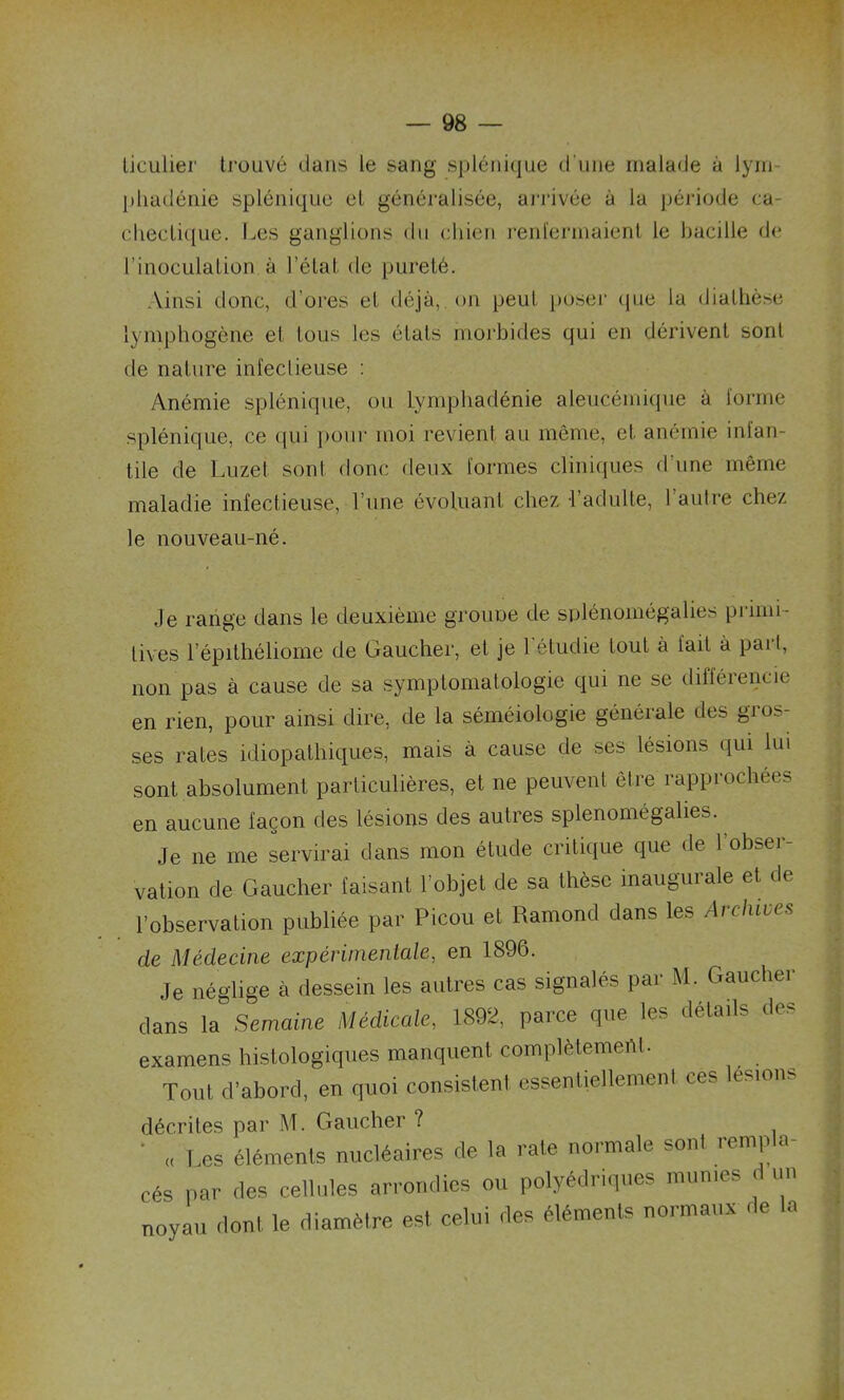 ticulier trouvé clans le sang splénique d’une malade à lym pliadénie splénique et généralisée, arrivée à la période ca- chectique. Les ganglions du chien renfermaient le bacille de l’inoculation à l’état de pureté. Ainsi donc, d'ores et déjà, on peut poser que la diathèse lymphogène et tous les états morbides qui en dérivent sont de nature infectieuse : Anémie splénique, ou lymphadénie aleucémique à forme splénique, ce qui pour moi revient au même, et anémie infan- tile de Luzel sont donc deux formes cliniques d’une même maladie infectieuse, l’une évoluant chez l’adulte, l’autre chez le nouveau-né. .le range dans le deuxième grouoe de splénomégalies primi- tives 1 epithéliome de Gaucher, et je l’étudie tout à fait à pari, non pas à cause de sa symptomatologie qui ne se différencie en rien, pour ainsi dire, de la séméiologie générale des gros- ses rates idiopathiques, mais à cause de ses lésions qui lui sont absolument particulières, et ne peuvent être rapprochées en aucune façon des lésions des autres splenomégalies. Je ne me servirai dans mon étude critique que de l’obser- vation de Gaucher faisant l’objet de sa thèse inaugurale et de l’observation publiée par Picou et Ramond dans les Archives de Médecine expérimentale, en 1896. Je néglige à dessein les autres cas signalés par M. Gaucher dans la Semaine Médicale, 1892, parce que les détails des examens histologiques manquent complètement. Tout d’abord, en quoi consistent essentiellement ces lésions décrites par M. Gaucher ? „ Les éléments nucléaires de la rate normale sont remp a- cés par des cellules arrondies ou polyédriques munies d un noyau dont le diamètre est celui des éléments normaux de la