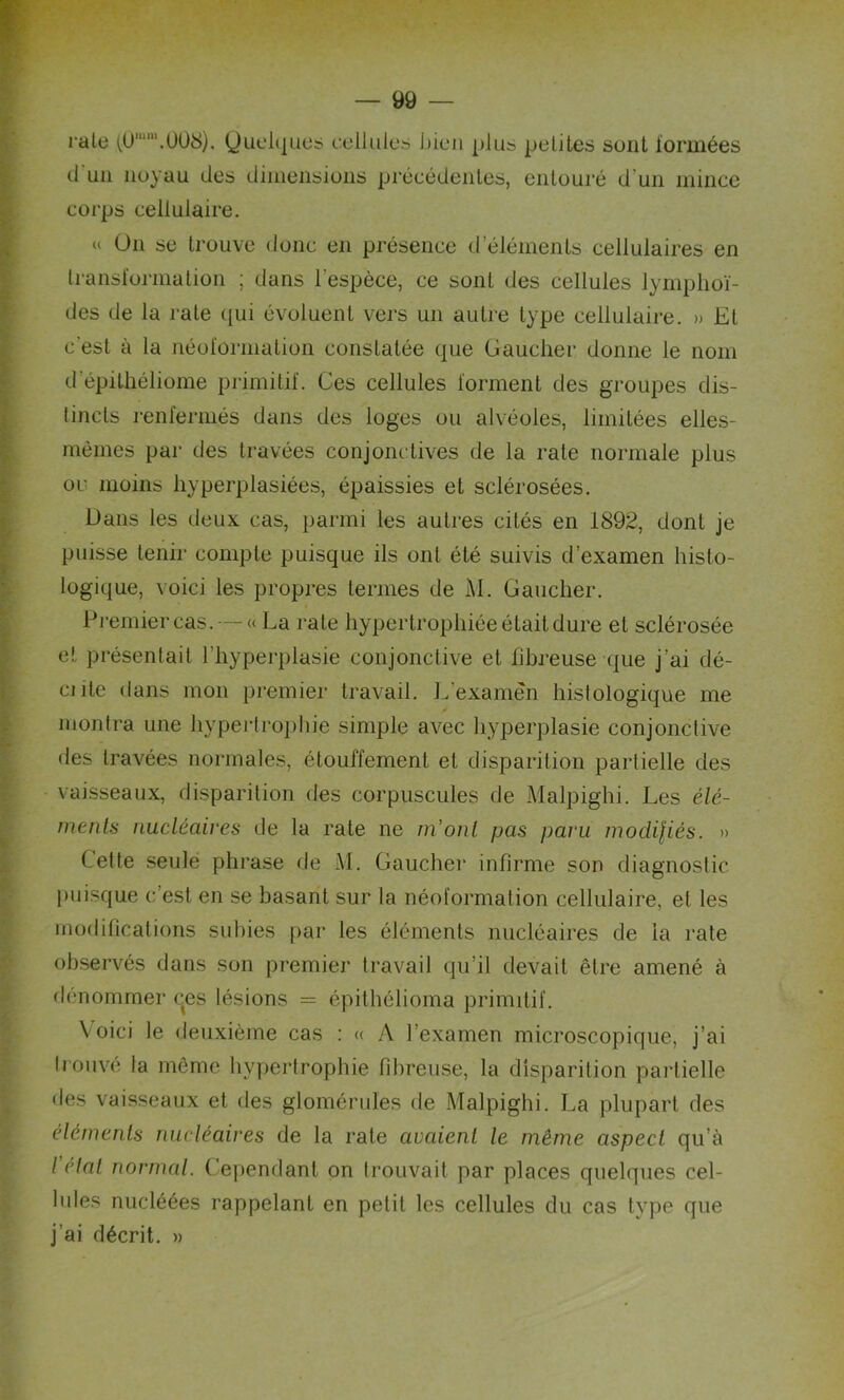 raie ,(0’“'.Ü08). Quelques cellules bien plus petites sont formées (1 un noyau des dimensions précédentes, entouré d'un mince corps cellulaire. « On se trouve donc en présence d éléments cellulaires en transformation ; dans l'espèce, ce sont des cellules lymphoï- des de la rate qui évoluent vers un autre type cellulaire. » Et c'est à la néoformation constatée que Gaucher donne le nom d’épithéliome primitif. Ces cellules forment des groupes dis- tincts renfermés dans des loges ou alvéoles, limitées elles- mêmes par des travées conjonctives de la rate normale plus oc moins hyperplasiées, épaissies et sclérosées. Dans les deux cas, parmi les autres cités en 1892, dont je puisse tenir compte puisque ils ont été suivis d’examen histo- logique, voici les propres ternies de M. Gaucher. Premier cas. — « La rate hypertrophiée était dure et sclérosée et présentait l’hyperplasie conjonctive et fibreuse que j’ai dé- cide dans mon premier travail. L'examen histologique me montra une hypertrophie simple avec hyperplasie conjonctive des travées normales, étouffement et disparition partielle des vaisseaux, disparition des corpuscules de Malpighi. Les élé- ments nucléaires de la rate ne m’ont pas paru modifiés. » Cette seule phrase de M. Gaucher infirme son diagnostic puisque c’est en se basant sur la néoformation cellulaire, et les modifications subies par les éléments nucléaires de ia rate observés dans son premier travail qu’il devait être amené à dénommer ces lésions = épithélioma primitif. Voici le deuxième cas : « A l’examen microscopique, j’ai Irouvé la même hypertrophie fibreuse, la disparition partielle des vaisseaux et des glomérules de Malpighi. La plupart des éléments nucléaires de la rate avaient le même aspect qu’à l’étal normal. Cependant on trouvait par places quelques cel- lules nucléées rappelant en petit les cellules du cas type que j’ai décrit. »