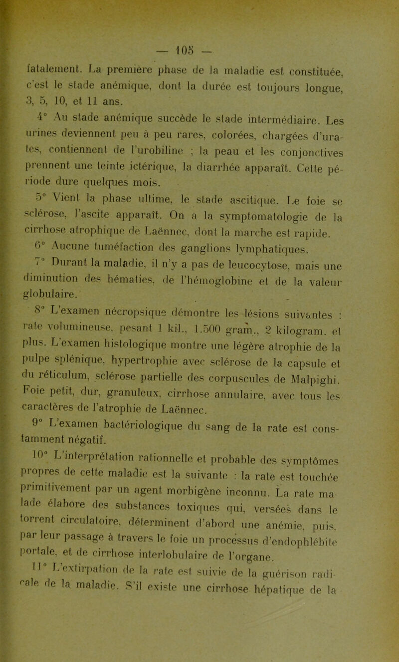 fatalement. La première phase de la maladie est constituée, c est le stade anémique, dont la durée est toujours longue, 3, 5, 10, et 11 ans. 4° Au slade anémique succède le stade intermédiaire. Les urines deviennent peu à peu rares, colorées, chargées d’ura- les, contiennent de l’urobiline ; la peau et les conjonctives prennent une teinte ictérique, la diarrhée apparaît. Cette pé- riode dure quelques mois. 5° Vient la phase ultime, le stade ascitique. Le foie se sclérose, l’ascite apparaît. On a la symptomatologie de la cirrhose atrophique de Laënnec, dont la marche est rapide. f>° Aucune tuméfaction des ganglions lymphatiques. 7 Durant la maladie, il n’y a pas de leucocytose, mais une diminution des hématies, de l’hémoglobine et de la valeur globulaire. 8° L’examen nécropsique démontre les lésions suivantes : rate volumineuse, pesant 1 kil., 1.500 gram., 2 kilogram. et plus. L’examen histologique montre une légère atrophie de la pulpe splénique, hypertrophie avec sclérose de la capsule et du réticulum, sclérose partielle des corpuscules de Malpighi. Foie petit, dur, granuleux, cirrhose annulaire, avec tous les caractères de l’atrophie de Laënnec. 9° L examen bactériologique du sang de la rate est cons- tamment négatif. 10 L interprétation rationnelle et probable des symptômes propres de cette maladie est la suivante : la rate est touchée primitivement par un agent morbigène inconnu. La rate ma- lade élabore des substances toxiques qui, versées dans le torrent circulatoire, déterminent d’abord une anémie, puis, par leur passage h travers le foie un processus d’endophlébile porfale, et fie cirrhose interlobulaire de l’organe. 11° L’extirpation de la rate est suivie de la guérison radi- ra,R de la ma,adie. S’il existe une cirrhose hépatique de la