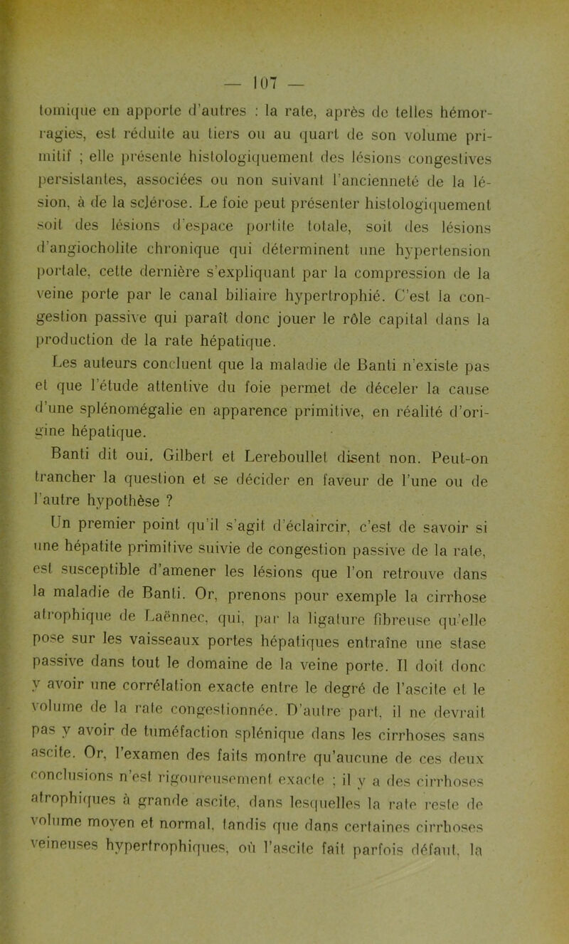 toinique en apporte d’autres : la rate, après de telles hémor- ragies, est réduite au tiers ou au quart de son volume pri- mitif ; elle présente histologiquement des lésions congestives persistantes, associées ou non suivant l’ancienneté de la lé- sion, à de la sclérose. Le foie peut présenter histologiquement soit des lésions d’espace port ite totale, soit des lésions d’angiocholite chronique qui déterminent une hypertension portale, cette dernière s’expliquant par la compression de la veine porte par le canal biliaire hypertrophié. C’est la con- gestion passive qui paraît donc jouer le rôle capital dans la production de la rate hépatique. Les auteurs concluent que la maladie de Banti n’existe pas et que l’étude attentive du foie permet de déceler la cause d’une splénomégalie en apparence primitive, en réalité d’ori- gine hépatique. Banti dit oui. Gilbert et Lereboullel disent non. Peut-on trancher la question et se décider en faveur de l’une ou de l’autre hypothèse ? Un premier point qu’il s’agit d’éclaircir, c’est de savoir si une hépatite primitive suivie de congestion passive de la rate, est susceptible d amener les lésions que I on retrouve dans la maladie de Banti. Or, prenons pour exemple la cirrhose atrophique de Laënnec, qui, par la ligature fibreuse qu’elle pose sur les vaisseaux portes hépatiques entraîne une stase passive dans tout le domaine de la veine porte. Tl doit donc y avoir ,ine corrélation exacte entre le degré de l’ascite et le \olume de la rate congestionnée. D’autre part, il ne devrait pas y avoir de tuméfaction splénique dans les cirrhoses sans ascite. Or, 1 examen des faits montre qu’aucune de ces deux conclusions n’est rigoureusement exacte ; il y a des cirrhoses atrophiques cà grande ascite, dans lesquelles la rate reste de ' ol'ime moyen et normal, tandis que dans certaines cirrhoses \eineuses hypertrophiques, où l’ascite fait parfois défaut, la