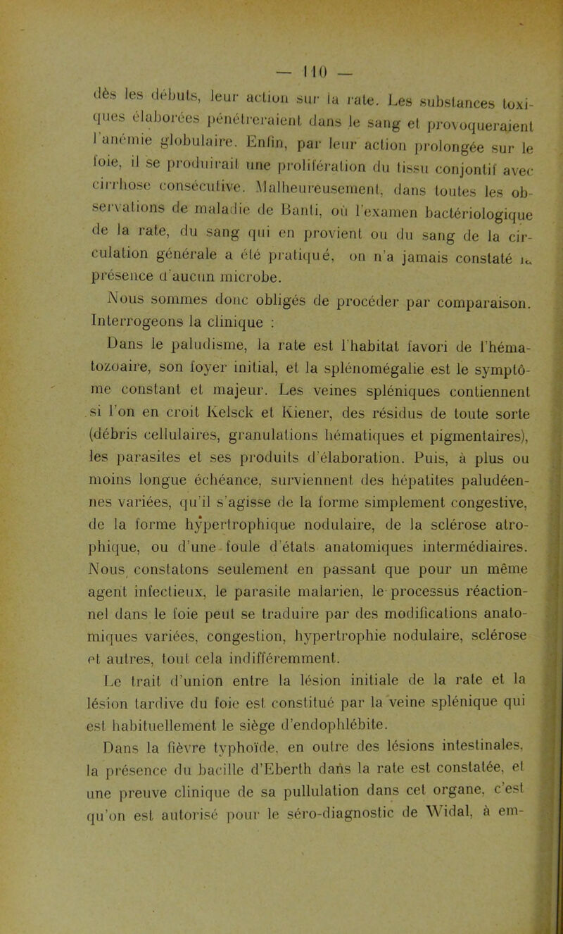 dès les débuts, leur action sur la rate. Les substances toxi- ques élaborées pénétreraient dans le sang et provoqueraient I anémié globulaire. Enfin, par leur action prolongée sur le foie, il se produirait une prolifération du tissu conjontif avec cirrhose consécutive. Malheureusement, dans toutes les ob- servai ions de maladie de Banti, où l’examen bactériologique de la rate, du sang qui en provient ou du sang de la cir- culation générale a été pratiqué, on n’a jamais constaté m présence cl’aucun microbe. Nous sommes donc obligés de procéder par comparaison. Interrogeons la clinique : Dans le paludisme, la rate est l'habitat favori de l’héma- tozoaire, son loyer initial, et la splénomégalie est le symptô- me constant et majeur. Les veines spléniques contiennent si l’on en croit Kelsck et Kiener, des résidus de toute sorte (débris cellulaires, granulations hématiques et pigmentaires), les parasites et ses produits d’élaboration. Puis, à plus ou moins longue échéance, surviennent des hépatites paludéen- nes variées, qu’il s’agisse de la forme simplement congestive, de la forme hypertrophique nodulaire, de la sclérose atro- phique, ou d’une foule d états anatomiques intermédiaires. Nous constatons seulement en passant que pour un même agent infectieux, le parasite malarien, le processus réaction- nel dans le foie peut se traduire par des modifications anato- miques variées, congestion, hypertrophie nodulaire, sclérose et autres, tout cela indifféremment. Le trait d’union entre la lésion initiale de la rate et la lésion tardive du foie est constitué par la veine splénique qui est habituellement le siège d’endophlébite. Dans la fièvre typhoïde, en outre des lésions intestinales, la présence du bacille d’Eberth dans la rate est constatée, e! une preuve clinique de sa pullulation dans cet organe, c est qu’on est autorisé pour le séro-diagnostic de Widal, à em-