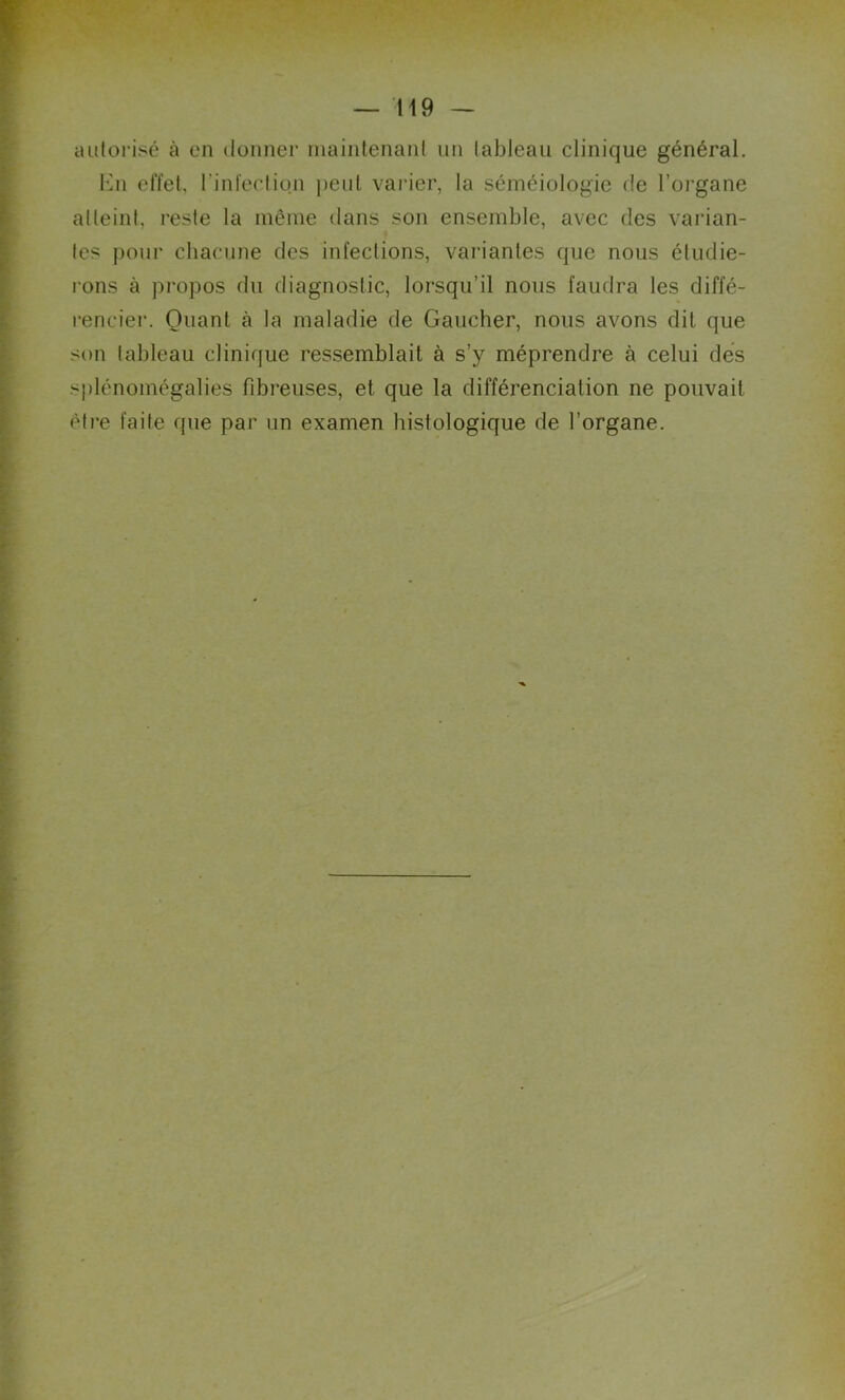autorisé à en donner maintenant un tableau clinique général. En effet, l'infection peut varier, la séméiologie de l’organe atteint, reste la même dans son ensemble, avec des varian- tes pour chacune des infections, variantes que nous étudie- rons à propos du diagnostic, lorsqu’il nous faudra les diffé- rencier. Quant à la maladie de Gaucher, nous avons dit que son tableau clinique ressemblait à s’y méprendre à celui des splénomégalies fibreuses, et que la différenciation ne pouvait être faite que par un examen histologique de l’organe.