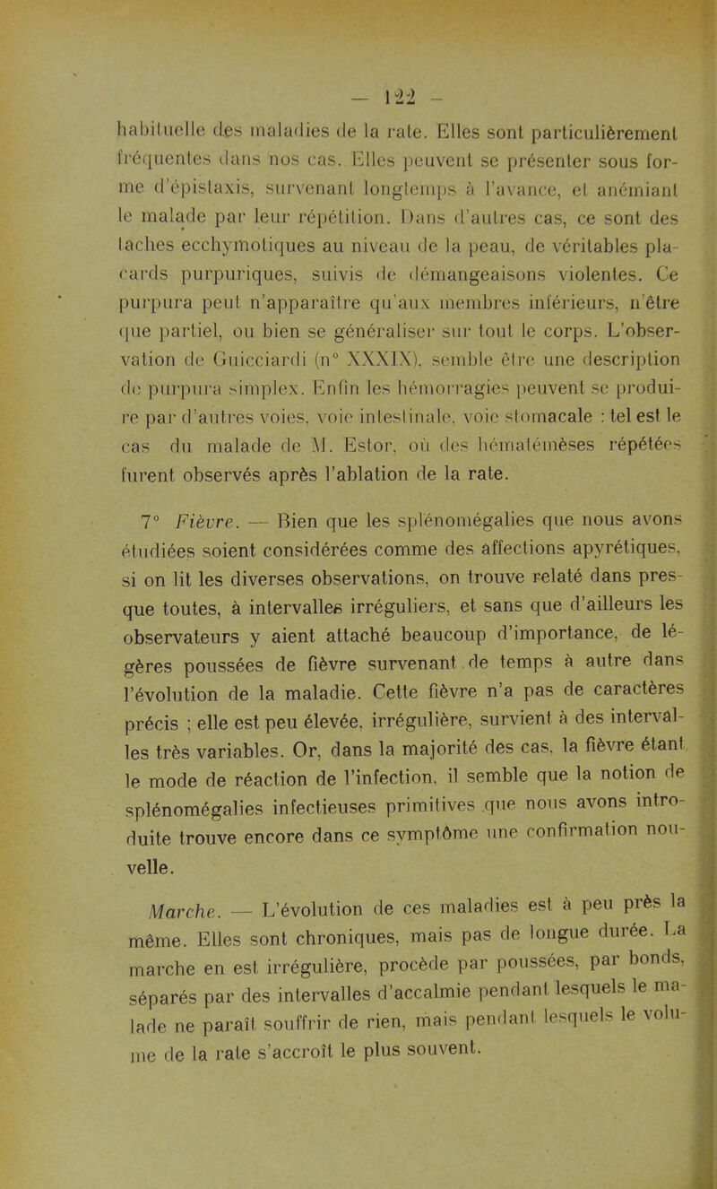 habituelle des maladies de la rate. Elles sont particulièrement Iréquentes dans nos cas. Elles peuvent se présenter sous for- me d’épistaxis, survenant longtemps à l’avance, el anémiant le malade par leur répétition. Dans d’autres cas, ce sont des lâches ecchymotiques au niveau de la peau, de véritables pla- cards purpuriques, suivis de démangeaisons violentes. Ce purpura peut n’apparaître qu’aux membres inférieurs, nôtre que partiel, ou bien se généraliser sur tout le corps. L’obser- vation de Guicciardi (n° XXXIX), semble être une description de purpura simplex. Enfin les hémorragies peuvent se produi- re par d’autres voies, voie intestinale, voie stomacale : tel est le cas du malade de AJ. Estor, où des hématémèses répétées furent observés après l’ablation de la rate. 7° Fièvre. — Bien que les splénomégalies que nous avons étudiées soient considérées comme des affections apyrétiques, si on lit les diverses observations, on trouve relaté dans pres- que toutes, à intervalles irréguliers, et sans que d’ailleurs les observateurs y aient attaché beaucoup d’importance, de lé- gères poussées de fièvre survenant de temps à autre dans l’évolution de la maladie. Cette fièvre na pas de caractèies précis ; elle est peu élevée, irrégulière, survient h des interval- les très variables. Or, dans la majorité des cas. la fièvre étant le mode de réaction de l’infection, il semble que la notion de splénomégalies infectieuses primitives que nous avons intro- duite trouve encore dans ce symptôme une confirmation nou- velle . Marche. — L’évolution de ces maladies est à peu près la même. Elles sont chroniques, mais pas de longue durée. La marche en est irrégulière, procède par poussées, par bonds, séparés par des intervalles d’accalmie pendant lesquels le ma- lade ne paraît souffrir de rien, mais pendant lesquels le volu- me de la rate s’accroît le plus souvent.
