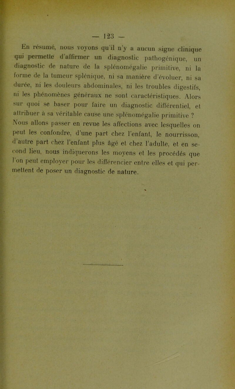 En résumé, nous voyons qu il n’y a aucun signe clinique qui permette' d’affirmer un diagnostic palhogénique, un diagnostic de nature de la splénomégalie primitive, ni la forme de la tumeur splénique, ni sa manière d’évoluer, ni sa durée, ni les douleurs abdominales, ni les troubles digestifs, ni les phénomènes généraux ne sont caractéristiques. Alors sur quoi se baser pour faire un diagnostic différentiel, et attribuer à sa véritable cause une splénomégalie primitive ? -\°us allons passer en revue les affections avec lesquelles on peut, les confondre, d’une part chez l’enfant, le nourrisson, d autre part chez l’enfant plus âgé et chez l’adulte, et en se- cond lieu, nous indiquerons les moyens et les procédés que 1 on peut employer pour les différencier entre elles et qui per- mettent de poser un diagnostic de nature.