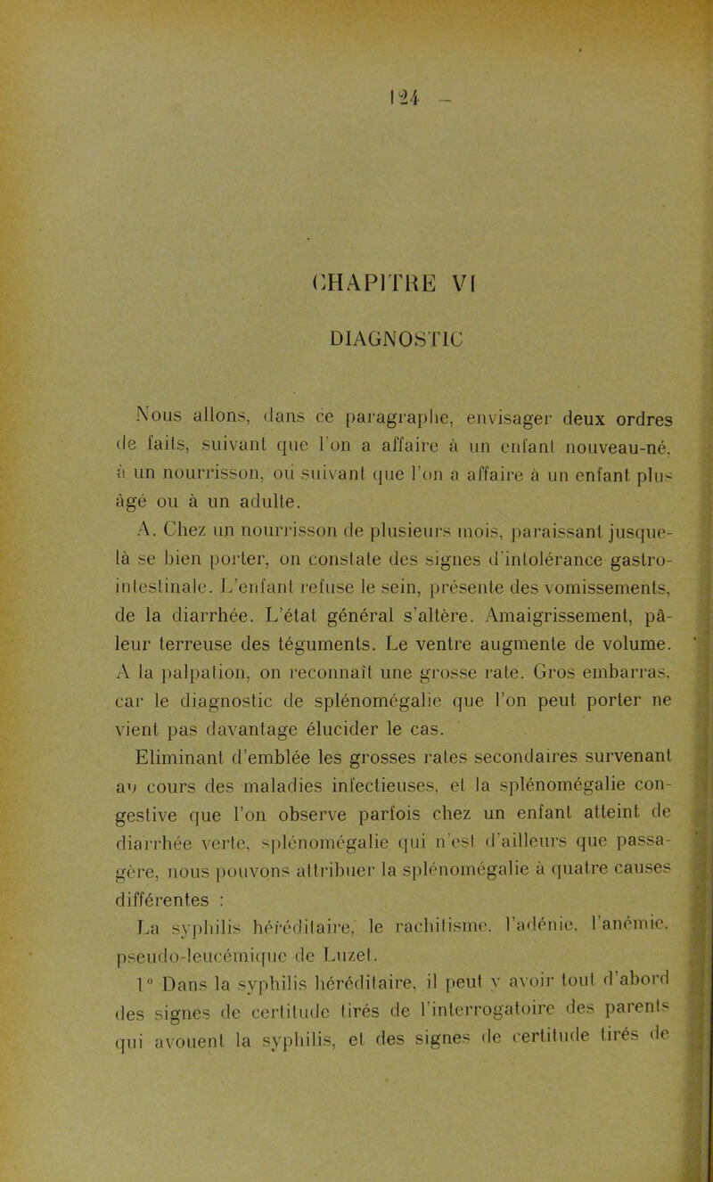 \u CHAPITRE VI DIAGNOSTIC Nous allons, dans ce paragraphe, envisager deux ordres de faits, suivant que I on a affaire à un entant nouveau-né. a un nourrisson, ou suivant (pie l’on a affaire à un enfant plu- âgé ou à un adulte. A. Chez un nourrisson de plusieurs mois, paraissant jusque- là se bien porter, on constate des signes d'intolérance gastro- intestinale. L’enfant refuse le sein, présente des vomissements, de la diarrhée. L’état général s’altère. Amaigrissement, pâ- leur terreuse des téguments. Le ventre augmente de volume. A la palpation, on reconnaît une grosse rate. Gros embarras, car le diagnostic de splénomégalie que l’on peut porter ne vient pas davantage élucider le cas. Eliminant d’emblée les grosses raies secondaires survenant an cours des maladies infectieuses, et la splénomégalie con- gestive que l’on observe parfois chez un enfant atteint de diarrhée verte, splénomégalie qui n’est d’ailleurs que passa- gère, nous pouvons attribuer la splénomégalie à quatre causes différentes : La syphilis héréditaire, le rachitisme, l’adénie, 1 anémie, pseudo-leucémique de Luzel. 1° Dans la syphilis héréditaire, il peut y avoir tout d abord des signes de certitude tirés de 1 interrogatoire des paients qui avouent la syphilis, et des signes de certitude tirés d<