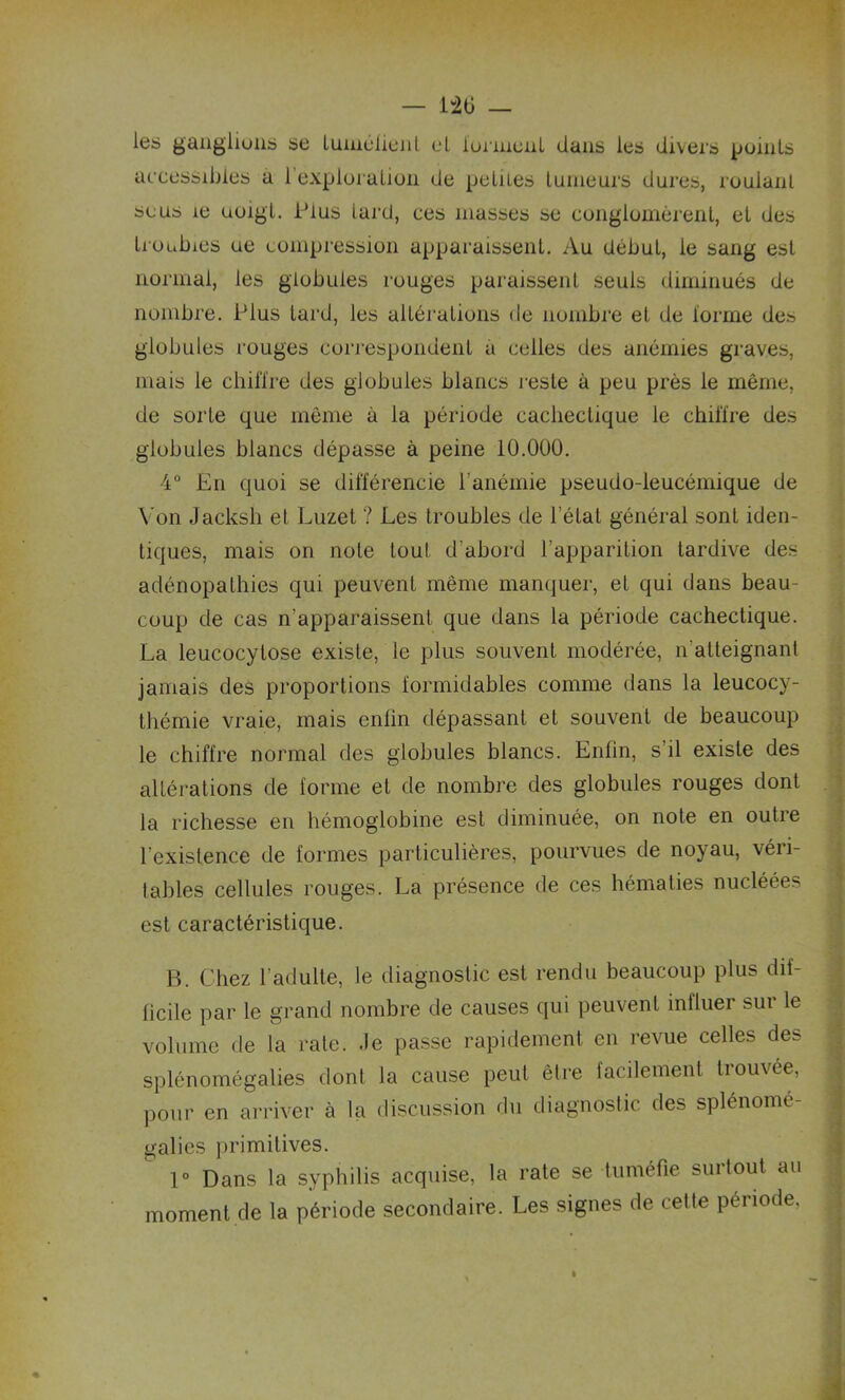les ganglions se luinélient et tonnent dans les divers points accessibles a 1 exploration de petites tumeurs dures, roulant se us 1e uoigt. Plus lard, ces masses se conglomèrent, et des troubles ue compression apparaissent. Au début, le sang est normal, les globules rouges paraissent seuls diminués de nombre. Plus tard, les altérations de nombre et de lorme des globules rouges correspondent a celles des anémies graves, mais le chiffre des globules blancs reste à peu près le même, de sorte que même à la période cachectique le chiffre des globules blancs dépasse à peine 10.000. 4° En quoi se différencie l'anémie pseudo-leucémique de Von Jacksli et Luzet ? Les troubles de l’état général sont iden- tiques, mais on note tou! d’abord l’apparition tardive des adénopathies qui peuvent même manquer, et qui dans beau- coup de cas n’apparaissent que dans la période cachectique. La leucocytose existe, le plus souvent modérée, n'atteignant jamais des proportions formidables comme dans la leucocy- thémie vraie, mais enfin dépassant et souvent de beaucoup le chiffre normal des globules blancs. Enfin, s’il existe des altérations de forme et de nombre des globules rouges dont la richesse en hémoglobine est diminuée, on note en outre l’existence de formes particulières, pourvues de noyau, véri- tables cellules rouges. La présence de ces hématies nucléées est caractéristique. B. Chez l’adulte, le diagnostic est rendu beaucoup plus dif- ficile par le grand nombre de causes qui peuvent influer sur le volume de la rate, .le passe rapidement en revue celles des splénomégalies dont la cause peut être facilement trouvée, pour en arriver à la discussion du diagnostic des splénomé- galies primitives. 1° Dans la syphilis acquise, la rate se tuméfie surtout au moment de la période secondaire. Les signes de cette période,