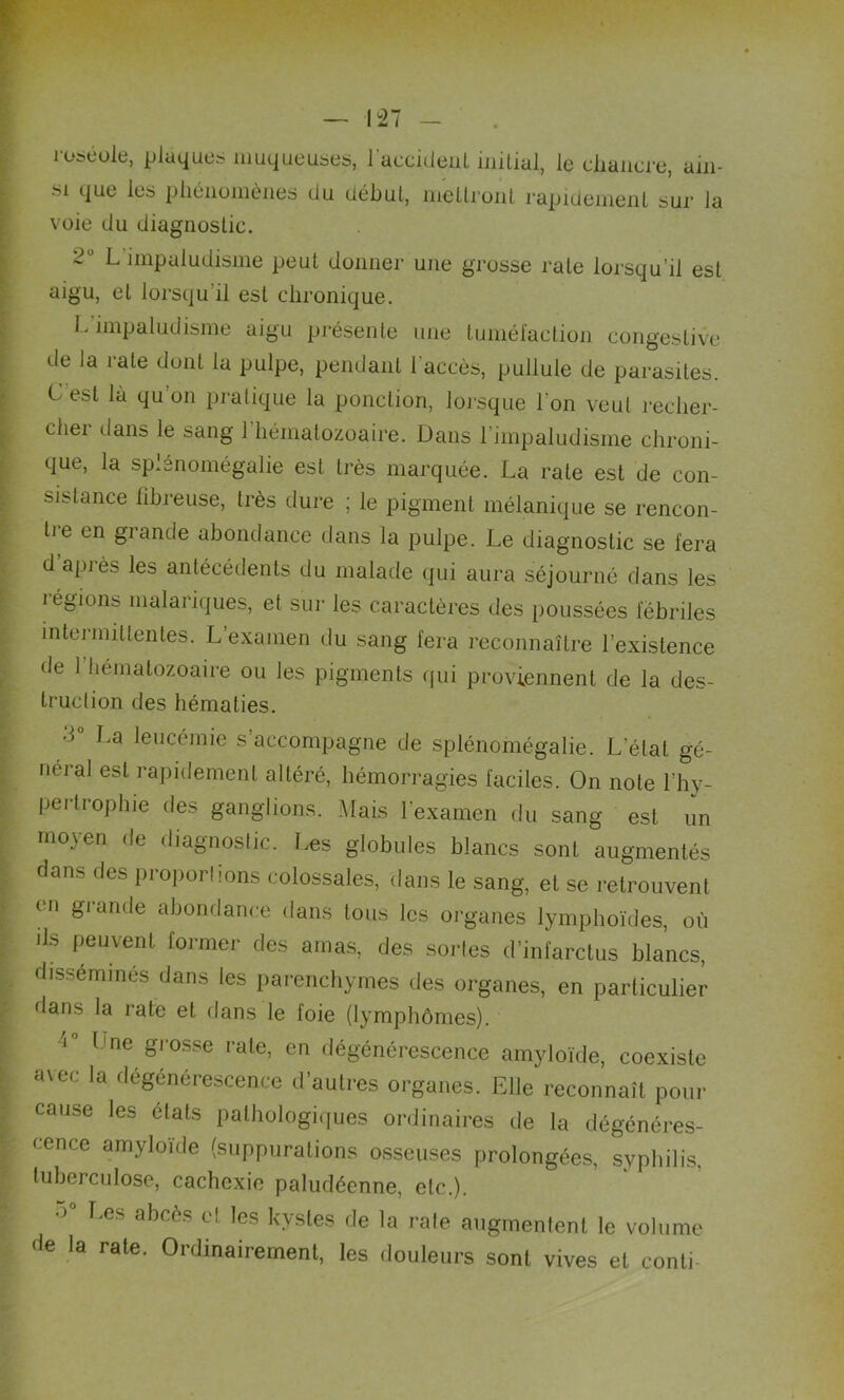 roséole, plaques muqueuses, l'accident initial, le chancre, ain- si que les phénomènes du début, mettront rapidement sur la voie du diagnostic. 2° L impaludisme peut donner une grosse rate lorsqu’il est aigu, et lorsqu il est chronique. L’nnpaludisme aigu présente une tuméfaction congestive de la rate dont la pulpe, pendant l'accès, pullule de parasites. C est là qu on pratique la ponction, lorsque l'on veut recher- cher dans le sang l'hématozoaire. Dans l’impaludisme chroni- que, la splénomégalie est très marquée. La rate est de con- sistance fibreuse, très dure ; le pigment mélanique se rencon- tre en grande abondance dans la pulpe. Le diagnostic se fera d’après les antécédents du malade qui aura séjourné dans les régions malariques, et sur les caractères des poussées fébriles intermittentes. L’examen du sang fera reconnaître l’existence • le 1 hématozoaire ou les pigments qui proviennent de la des- truction des hématies. d La leucémie s accompagne de splénomégalie. L’état gé- néral est rapidement altéré, hémorragies faciles. On note l’hy- pertrophie des ganglions. Mais l'examen du sang est un moyen de diagnostic. Les globules blancs sont augmentés dans des proportions colossales, dans le sang, et se retrouvent en grande abondance dans tous les organes lymphoïdes, où lJs peuvenl former des arnas, des sortes d’infarctus blancs, disséminés dans les parenchymes des organes, en particulier dans la rate et dans le foie (lymphômes). 4° l ne Srosse rate> en dégénérescence amyloïde, coexiste avec la dégénérescence d’autres organes. Elle reconnaît pour cause les états pathologiques ordinaires de la dégénéres- cence amyloïde (suppurations osseuses prolongées, syphilis, tuberculose, cachexie paludéenne, etc.). •> Les abcès cl les kystes de la rate augmentent le volume de la rate. Ordinairement, les douleurs sont vives et conti