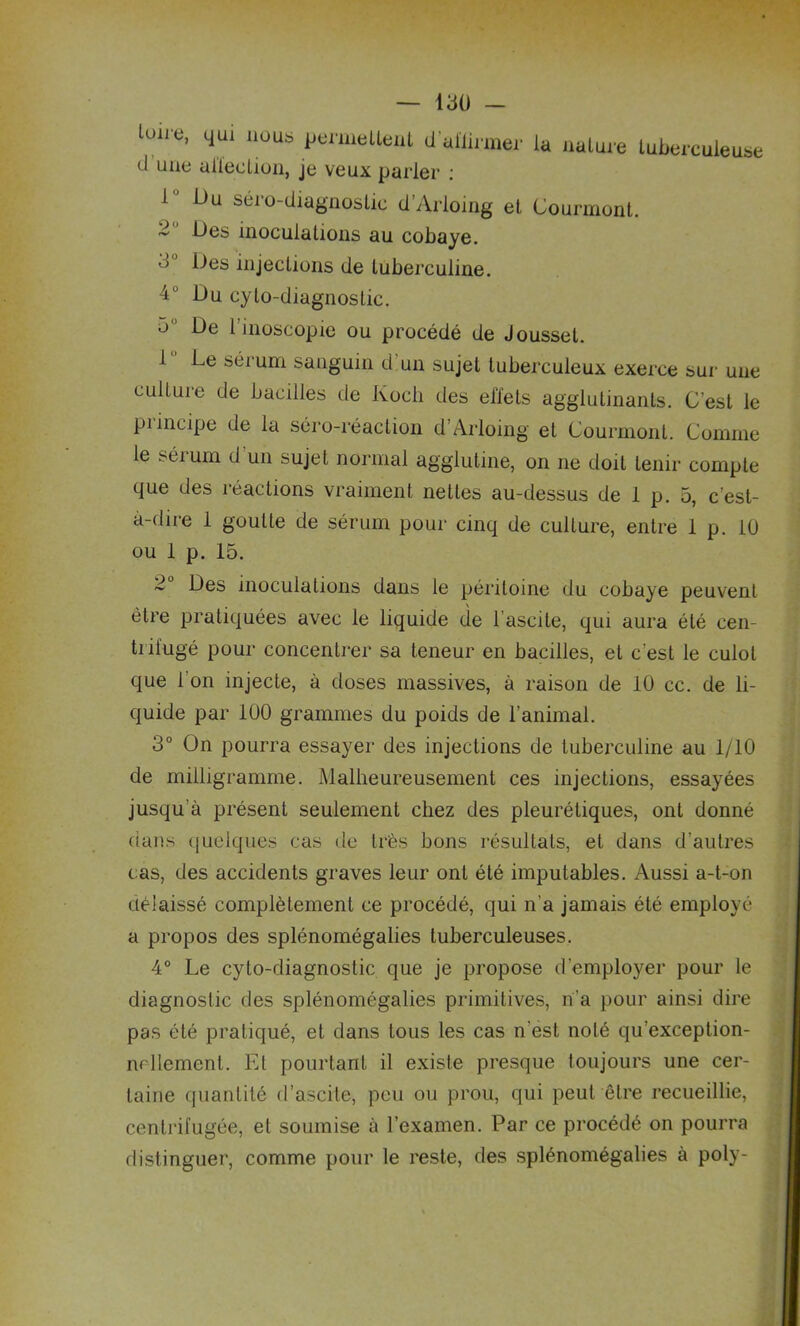 lou e, qui nous permettent il allumer la nature tuberculeuse d une affection, je veux parler : l U u séro-diagnostic d’Arloing et Gourmont. ~ inoculations au cobaye. ^ injections de tuberculine. 4° Du cylo-diagnoslic. o De 1 inoscopie ou procédé de Jousset. 1 Le sérum sanguin d un sujet tuberculeux exerce sur une culture de bacilles de Koch des effets agglutinants. C’est le piincipe de la séro-réaction d’Arloing et Gourmont. Gomme le séium d un sujet normal agglutine, on ne doit tenir compte que des réactions vraiment nettes au-dessus de 1 p. 5, c’est- à-dire 1 goutte de sérum pour cinq de culture, entre 1 p. 10 ou 1 p. 15. 2° Des inoculations dans le péritoine du cobaye peuvent être pratiquées avec le liquide de lascite, qui aura été cen- trifugé pour concentrer sa teneur en bacilles, et c'est le culot que l’on injecte, à doses massives, à raison de 10 cc. de li- quide par 100 grammes du poids de l’animal. 3° On pourra essayer des injections de tuberculine au 1/10 de milligramme. Malheureusement ces injections, essayées jusqu’à présent seulement chez des pleurétiques, ont donné dans quelques cas de très bons résultats, et dans d’autres cas, des accidents graves leur ont été imputables. Aussi a-t-on délaissé complètement ce procédé, qui n’a jamais été employé a propos des splénomégalies tuberculeuses. 4° Le cyto-diagnostic que je propose d’employer pour le diagnostic des splénomégalies primitives, n’a pour ainsi dire pas été pratiqué, et dans tous les cas n’est noté qu’exception- nellement. El pourtant il existe presque toujours une cer- taine quantité d’ascite, peu ou prou, qui peut être recueillie, centrifugée, et soumise à l’examen. Par ce procédé on pourra distinguer, comme pour le reste, des splénomégalies à poly-