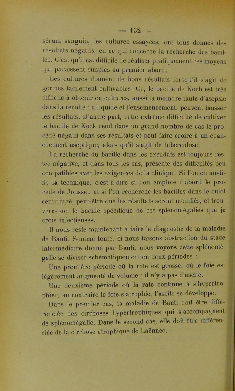 sérum sanguin, les cultures essayées, ont tous donnés des résultats négatifs, en ce qui concerne la recherche des bacil- les. L'est qu’il est difficile de réaliser pratiquement ces moyens qui paraissent simples au premier abord. Les cultures donnent de bons résultats lorsqu’il s'agit de germes facilement cultivables. Or, le bacille de Koch est très difficile à obtenir en cultures, aussi la moindre faute d’asepsie dans la récolle du liquide et l’ensemencement, peuvent fausser les résultats. D’autre part, cette extrême difficulté de cultiver le bacille de Kock rend dans un grand nombre de cas le pro- cédé négatif dans ses résultats et peut faire croire à un épan- chement aseptique, alors qu’il s’agit de tuberculose. La recherche du bacille dans les exsudats est toujours res- ter- négative, et dans tous les cas, présente des difficultés peu compatibles avec les exigences de la clinique. Si l’on en modi- fie la technique, c’est-à-dire si l’on emploie d’abord le pro- cédé de Jousset, et si l’on recherche les bacilles dans le culol centrifugé, peut-être que les résultats seront modifiés, et trou- vera-t-on le bacille spécifique de ces splénomégalies que je crois infectieuses. I! nous reste maintenant à faire le diagnostic de la maladie de Banti. Somme toute, si nous faisons abstraction du stade intermédiaire donné par Banti, nous voyons cette splénomé- galie se diviser schématiquement en deux périodes : Une première période où la rate est grosse, où le foie est légèrement augmenté de volume ; il n’y a pas d’ascite. Une deuxième période où la rate continue à s’hypertro- phier, au contraire le foie s’atrophie, l’ascite se développe. Dans le premier cas, la maladie de Banti doit être diffé- renciée des cirrhoses hypertrophiques qui s’accompagnent de splénomégalie. Dans le second cas, elle doit être difféien- ciée de la cirrhose atrophique de Laënnec.