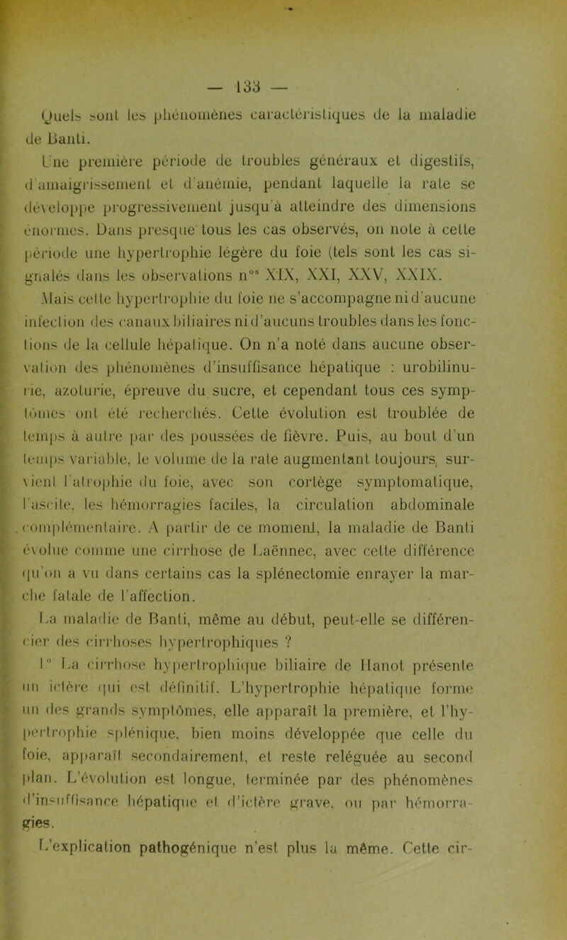 Quels sont les phénomènes caractéristiques de la maladie de Bailli. Une première période de troubles généraux et digestifs, d amaigrissement et d'anémie, pendant laquelle la rate se développe progressivement jusqu'à atteindre des dimensions énormes. Dans presque tous les cas observés, on note à cette période une hypertrophie légère du foie (tels sont les cas si- gnalés dans les observations n08 XIX, XXI, XXV, XXIX. .Mais celle hypertrophie du foie ne s’accompagne ni d’aucune infection <les canaux biliaires nid’aucuns troubles dans les l'onc- lions de la cellule hépatique. On n'a noté dans aucune obser- vation des phénomènes d’insuffisance hépatique : urobilinu- rie, azoturie, épreuve du sucre, et cependant tous ces symp- lùmes ont été recherchés. Celte évolution est troublée de temps à autre par des poussées de lièvre. Puis, au bout d’un temps variable, le volume de la rate augmentant toujours, sur- vienl l'atrophie du foie, avec son cortège symptomatique, l'ascite, les hémorragies faciles, la circulation abdominale complémentaire. A partir de ce moment, la maladie de Banli évolue comme une cirrhose de Laënnec, avec cette différence qu'on a vu dans certains cas la splénectomie enrayer la mar- che fatale de l’affection. La maladie de Banti, même au début, peut-elle se différen- cie]- des cirrhoses hypertrophiques ? 1° La cirrhose hypertrophique biliaire de Hanot présente un ictère qui est définitif. L’hypertrophie hépatique forme un des grands symptômes, elle apparaît la première, et l’hy- perlrophie splénique, bien moins développée que celle du foie, apparaît secondairement, et reste reléguée au second plan. L’évolution est longue, terminée par des phénomènes d’insuffisance hépatique et d’ictère grave, ou par hémorra- gies. L’explication pathogénique n’est plus la même. Cette cir-