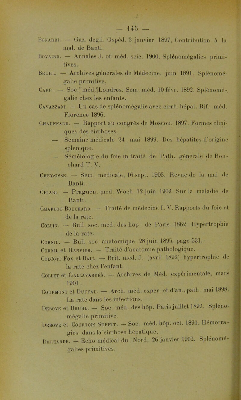 Bonahdi. — (iaz- degli. Ospéd. 3 janvier 1897, Contribution à la mal. de Banti. Bovaird. — Annales J. of. méd. scie. 1900. Splénomégalies primi- tives. Brühl. — Archives générales de Médecine, juin 1891. Splénomé- galie primitive, Carr. — Soc.r méd.'Londres. Sein. méd. lOfévr. 1892. Splénomé- galie chez les enfants. Cavazzani. — Un cas de splénomégalie avec cirrh. hépal. Hif. méd. Florence 1896. Chauffard. — Rapport au congrès de Moscou, 1897. Formes clini- ques des cirrhoses. — Semaine médicale 24 mai 1899. Des hépatites d'origine splenique. — Séméiologie du foie in traité de Ralh. générale de Bou- chard T. V. Cueynissk. — Sern. médicale, 16 sept. 1903. Revue de la mal de Banti. Cejiari. — Praguen. med. Woch 12 juin 1902 Sur la maladie de Banti. Charcot-Bouchard — Traité de médecine I. \. Rapports du toie et de la rate. Collin. — Bull. soc. méd. des hôp. de Paris 1862. Hypertrophie de la rate. Cornil. — Bull. soc. anatomique. 28juin 1895, page 531. Cornil et Ranvier. — Traité d'anatomie pathologique. ColCott Fox et Ball. — Brit. med. J. (avril 1892) hypertrophie de la rate chez l’enfant. Collet et Gallavardès. — Archives de Méd. expérimentale, mars 1901 . Courmont et Duffau. — Arch. méd. exper. et d an.,palh. mai 1898. La rate dans les infections. Debove et Brühl. — Soc. méd. des hôp. Parisjuillet 1892. Spléno- mégalie primitive. Debove et Courtois Suffit. — Soc. méd. hôp. oct. 1890. Hémorra- gies dans la cirrhose hépatique. Delearde. - Echo médical du Nord, 26 janvier 1902. Splénomé- galies primitives.