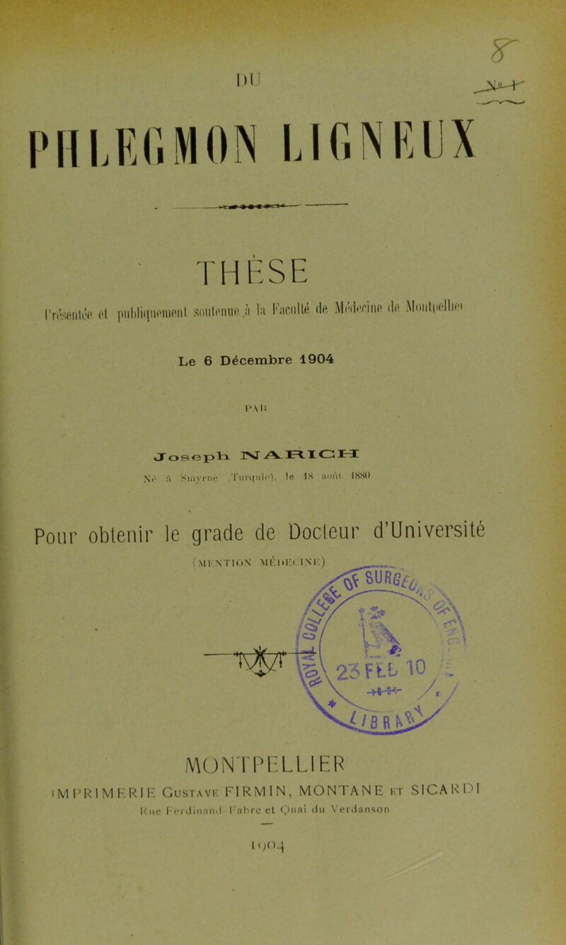 PHLEGMON THÈSE l’ntonlce cl puliliqnoraenl soutenue à la Faculté de Médecine de Montpellioi Le 6 Décembre 1904 1“ \ 1: \à Siuvriu* I ui*t111i«• ). le 18 î*oui 1880 Pour obtenir le grade de Docteur d'Université MONTPELLIER IMPRIMERIE Gustave FIRMIN, MONTANE ht SICARPl Km- | crdinnnii I nhre et Quai du Verdanson I <>0-4