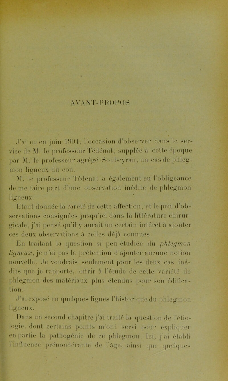 AVANT-PROPOS J’ai eu (Mi |iiin 1ÎM)1, l’occasion d’observer dans le ser- vice de M. le professeur Tédénat, suppléé a celle époque par M. le professeur agrégé Soubeyran, un cas de phleg- mon ligneux du cou. M. le professeur Tédenal a égalemenl eu l'obligeance de me faire pari d’une observation inédile de phlegmon ligneux. b] ta ut donnée la rareté de celle affection, et le peu d’ob- servations consignées jusqu’ici dans la littérature chirur- gicale, j’ai pensé qu’il y aurait un certain intérêt à ajouter ces deux observations à celles déjà connues. En traitant la question si peu étudiée du phlegmon ligneux, je n’ai pas la prétention d’ajouter aucune notion nouvelle. Je voudrais seulement pour les deux cas iné- dits que je rapporte, offrir à l’étude de celte variété de phlegmon des matériaux plus étendus pour son édifica- tion. J ai exposé on quelques lignes l’historique du phlegmon igneux. Dans un second chapitre j’ai traité la question de l’élio- logie, dont certains points m'ont servi pour expliquer en partie la pathogénie de ce phlegmon. Ici, j’ai établi l’inlluence prénondéranle de l’Age, ainsi que quelques