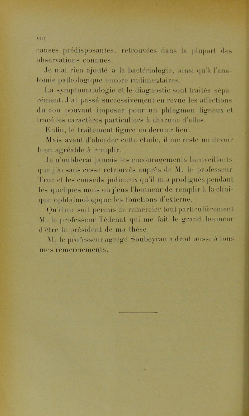 causes prédisposantes, retrouvées dans la plupart des observations connues. •le n ai rien ajouté à la bactériologie, ainsi qu’à l'ana- tomie pathologique encore rudimentaires. La symptomatologie et le diagnostic sont traités sépa- rément. J’ai passé successivement en revue les affections du cou pouvant imposer pour un phlegmon ligneux et tracé les caractères particuliers à chacune d’elles. Enfin, le traitement ligure en dernier lieu. 7 O Mais avant d’aborder celle élude, il me reste un devoir bien agréable à remplir. Je n’oublierai jamais les encouragements bienveillants que j ai sans cesse retrouvés auprès de M. le professeur Truc el les conseils judicieux qu’il m'a prodigués pendant les quelques mois où j'eus l’honneur de remplir à la clini- que ophtalmologique les fonctions d’externe. Ou il me soit permis de remercier tout particulièrement M. le professeur Tédenal qui me fait le grand honneur d’èlre le président de ma thèse. M. le professeur agrégé Soubeyran a droit aussi à tous mes remerciements.