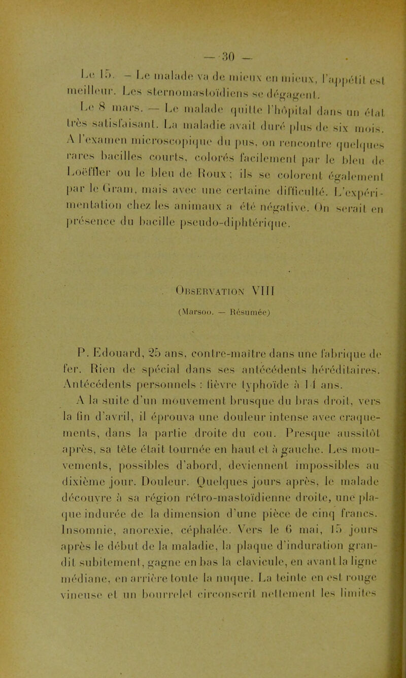 L<‘ l;>. - Le malade va de mieux en mieux, l’aj»|x‘lit est meilleur. Les sternomastoïdiens se dégamml. Le 8 mars. — Le malade quille l'hôpital dans un étal très satisfaisant. La maladie avait duré plus de six mois. A l’examen microscopique du pus, on rencontre quelques rares bacilles courts, colorés facilement par le bleu de Loëffler ou le bleu de Houx; ils se colorent également par le (irani, mais avec une certaine difficulté. L’expéri- mentation chez les animaux a été négative. On serait en présence du bacille pseudo-diphtérique. Observation VIII (Marsoo. — Résumée) P. Edouard, 25 ans, contre-maître dans une fabrique de fer. Rien de spécial dans ses antécédents héréditaires. Antécédents personnels : lièvre typhoïde à I 1 ans. A la suite d’un mouvement brusque du bras droit, vers la lin d’avril, il éprouva une douleur intense avec craque- ments, dans la partie droite du cou. Presque aussitôt après, sa tète était tournée en haut et à gauche. Les mou- vements, possibles d’abord, deviennent impossibles au dixième jour. Douleur. Quelques jours après, le malade découvre à sa région rétro-mastoïdienne droite, une pla- que indurée de la dimension d’une pièce de cinq francs. Insomnie, anorexie, céphalée. Vers le 6 mai, 15 jours après le début de la maladie, la plaque d’induration gran- dit subitement, gagne en bas la clavicule, en avant la ligne médiane, on arrière toute la nuque. La teinte en est rouge vineuse et un bourrelet circonscrit nollemenl les limites