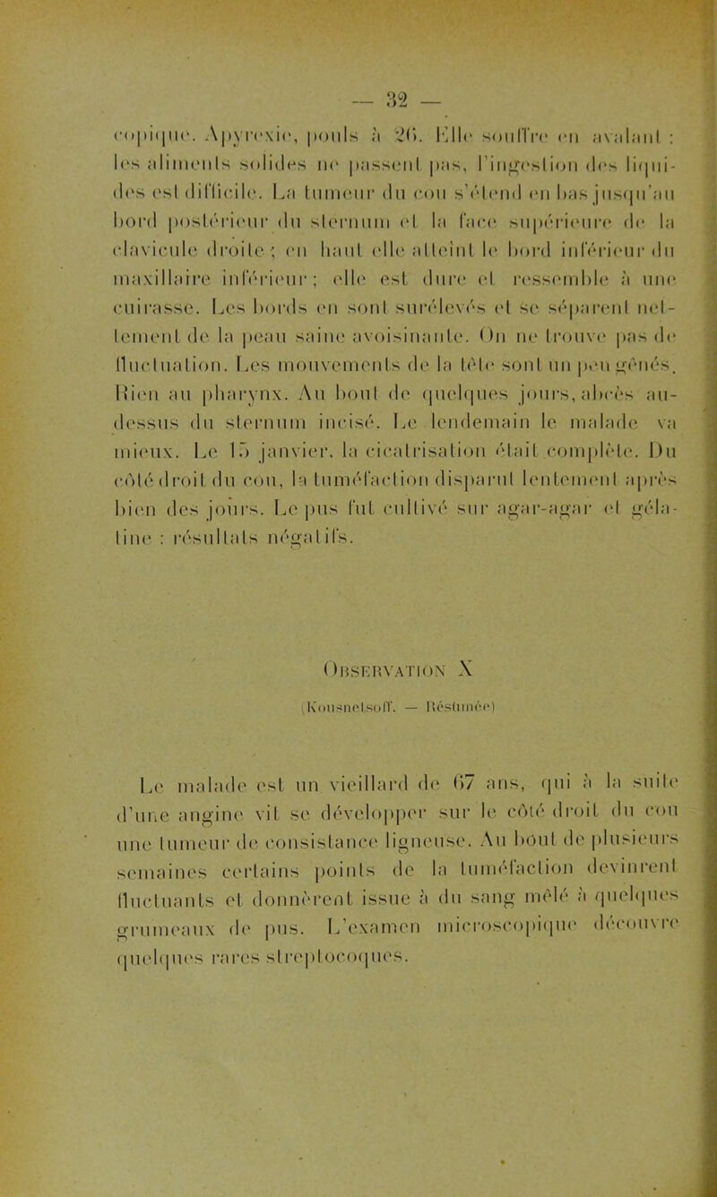 les aliments solides no pussent pas, l'ingestion dos liqui- dos ('sI diRieilo. La tumeur du cou s’étend en luis jusqu'au bord postérieur du sternum et la face supérieure de la clavicule droite ; en liant elle atteint le bord inférieur du maxillaire inférieur; elle est dure et ressemble à une cuirasse. Les bords en sont surélevés et se séparent net- tement de la peau saine avoisinante. On ne trouve pas de (luelualion. Les mouvements de la tète sont un pou gênés. Rien au pharynx. Au bout de quelques jours, abcès au- dessus du sternum incisé. Le lendemain le malade va mieux. Le la janvier, la cicatrisation était .complète. Du cotédroit du cou, la tuméfaction disparut lentement après bien des jours. Le pus lut cultivé sur agar-agar et géla- tine : résultats négatifs. Observation A k'ousnelsolï. — Réstunée) Le malade est un vieillard de (>7 ans, qui à la suite d’une angine vit se développer sur le côté droit du cou une tumeur de consistance ligneuse. Au bout de plusieurs semaines certains points de la tumelaction devinienl Iluctuants et donnèrent issue à du sang mêlé à quelques grumeaux de pus. L’examen microscopique découvre quelques rares streptocoques.