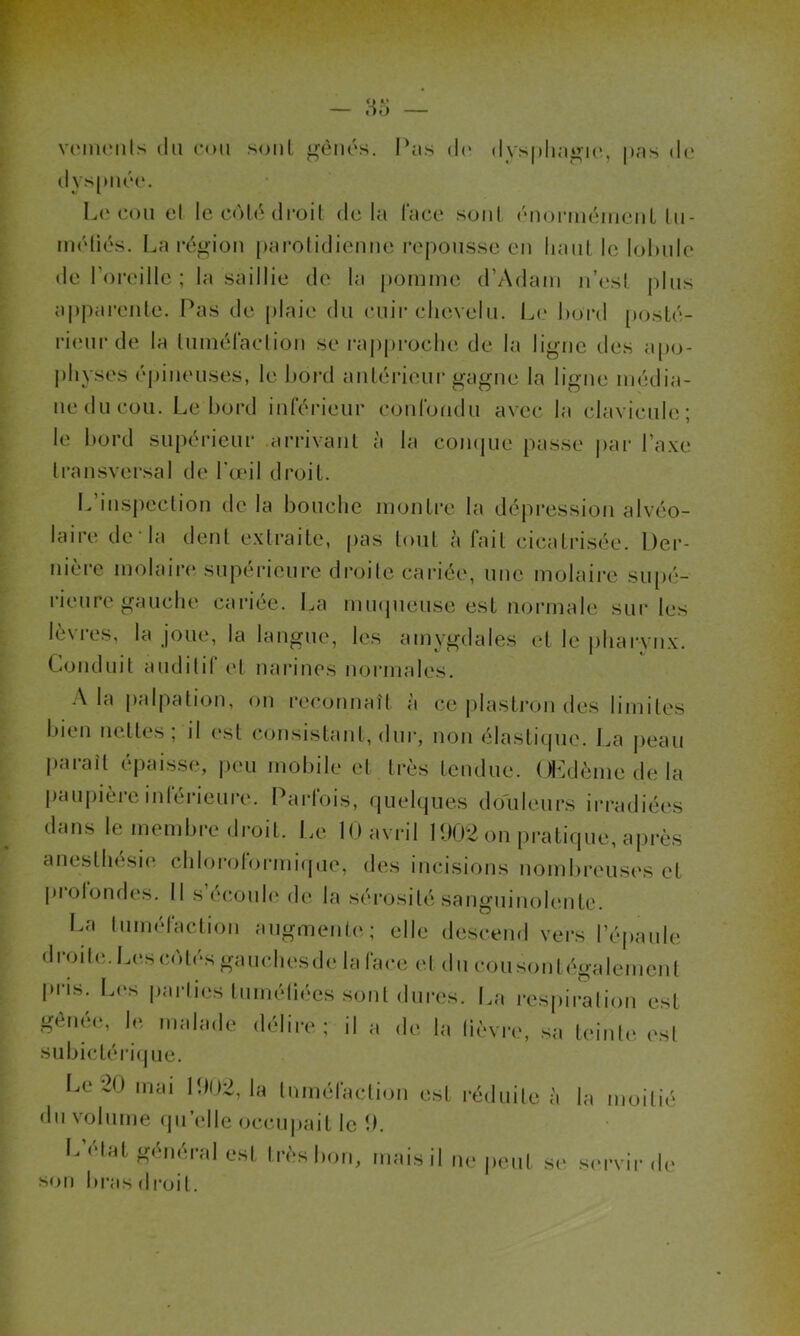 vements du cou sont gênés. Pas de dvsphagie, pas de dys[uiée. Le cou el le colé droit delà l'ace soûl énonnéinenl lu- niéliés. La région parotidienne repousse en haut le lobule de l'oreille ; la saillie de la pomme d’Adam n’est plus apparente. Pas de plaie du cuir chevelu. Le bord posté- rieur de la tuméfaction se rapproche de la ligne des apo- physes épineuses, le bord antérieur gagne la ligne média- ne du cou. Le bord inférieur confondu avec la clavicule; le bord supérieur arrivant à la conque passe par l’axe transversal de l’œil droit. I- inspection de la bouche montre la dépression alvéo- laire de‘la dent extraite, pas tout à fait cicatrisée. Der- nière molaire supérieure droite cariée, une molaire supé- rieure gauche cariée. La muqueuse est normale sur les lèvres, la joue, la langue, les amygdales et le pharynx. Conduit auditif et narines normales. A la palpation, on reconnaît à ce plastron des limites bien nettes; il est consistant, dur, non élastique. La peau paraît épaisse, peu mobile et très fendue. Œdème de la paupière inférieure. Parfois, quelques douleurs irradiées dans le membre droit. Le 10 avril 1902 on pratique, après anesthésie chloroformique, des incisions nombreuses et prolondes. Il s’écoule de la sérosité sanguinolente! La tuméfaction augmente; elle descend vers l’épaule droite. Les côtés gauchesde la face et du cousonl également pris. Les parties tuméliées sont dures. La respiration est genee, le malade délire ; il a de la lièvre, sa teinte est subictérique. Le 20 mai 1902, la tuméfaction est réduite à la moitié du volume qu’elle occupait le 9. L elat général est très bon, mais il ne peut se servir de son bras droi l.