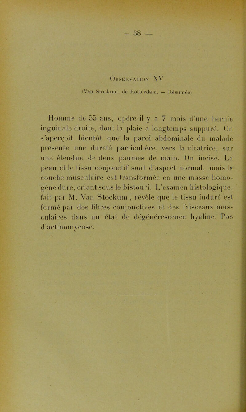 Observation XV (Van Sloekum, de Kollerdam. — Résumée) Homme de 55 ans, opéré il y a 7 mois d’une hernie inguinale droite, dont la plaie a longtemps suppuré. On s’aperçoit bientôt que la paroi abdominale du malade présente une dureté particulière, vers la cicatrice, sur une étendue de deux paumes de main. On incise. La peau et le* tissu conjonctif sont d’aspect normal, mais la couche musculaire est transformée en une masse homo- gène dure, criant sous le bistouri. L’examen histologique, fait par M. Van Stockum , révèle que le tissu induré est formé par des fibres conjonctives et des faisceaux mus- culaires dans un état de dégénérescence hyaline. Pas d’actinomycose.