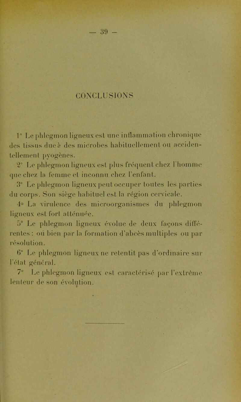 CONCLUSIONS 1° Le phlegmon ligneux est une inflammation chronique des (issus due à des microbes habituellement ou acciden- tellement pyogènes. 2° Le phlegmon ligneux est plus fréquent chez l'homme que chez la femme et inconnu chez l’enlant. 3° Le phlegmon ligneux peut occuper toutes les parties du corps. Son siège habituel est la région cervicale. 4° La virulence des microorganismes du phlegmon ligneux est fort atténuée. f» Le phlegmon ligneux évolue de deux façons diffé- rentes : ou bien par la formation d’abcès multiples ou par résolution. 6° Le phlegmon ligneux ne retentit pas d’ordinaire sur l’état général. 7° Le phlegmon ligneux est caractérisé par l’extrême lenteur de son évolution.