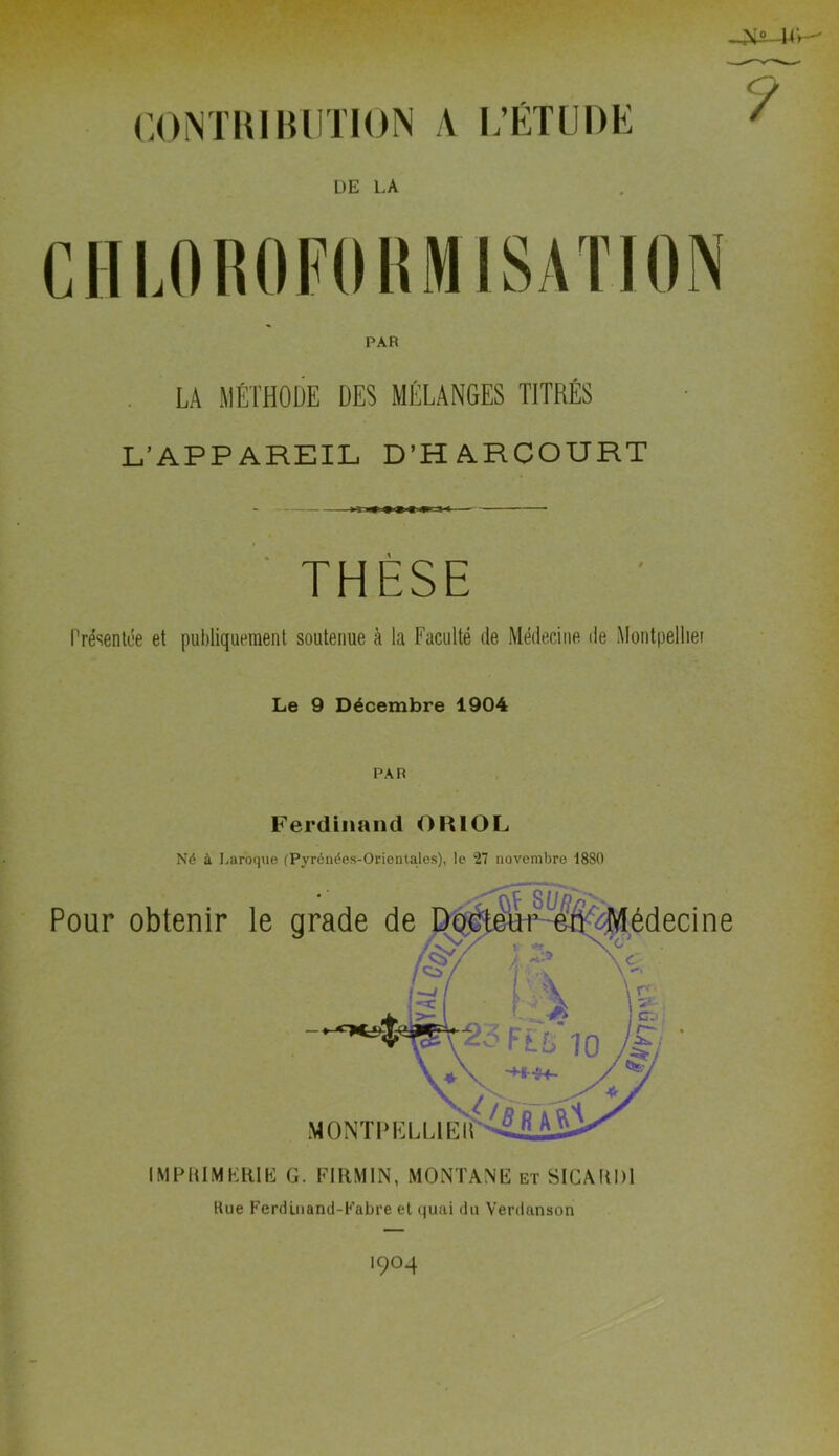 COMTIUIUITION A L’ÉTUDK DE LA CIIIJROFOKMISATION PAR . LA MÉTHODE DES MÉLANGES TITRÉS L’APPAREIL, D’HARCOURT ■ THÈSE Présenti’e et publiquement soutenue à la Faculté de Médecine de Montpelliei Le 9 Décembre 1904 PAR Ferdinand OlllOL Né à I^aroque (Pyrénées-Orientales), le 27 novembre 1880 Pour obtenir le IMPIUMKRIE G. FIllMIN, MONTANE et SICAUDI Hue Ferdüiand-Kabre el quai du Verdanson 1904