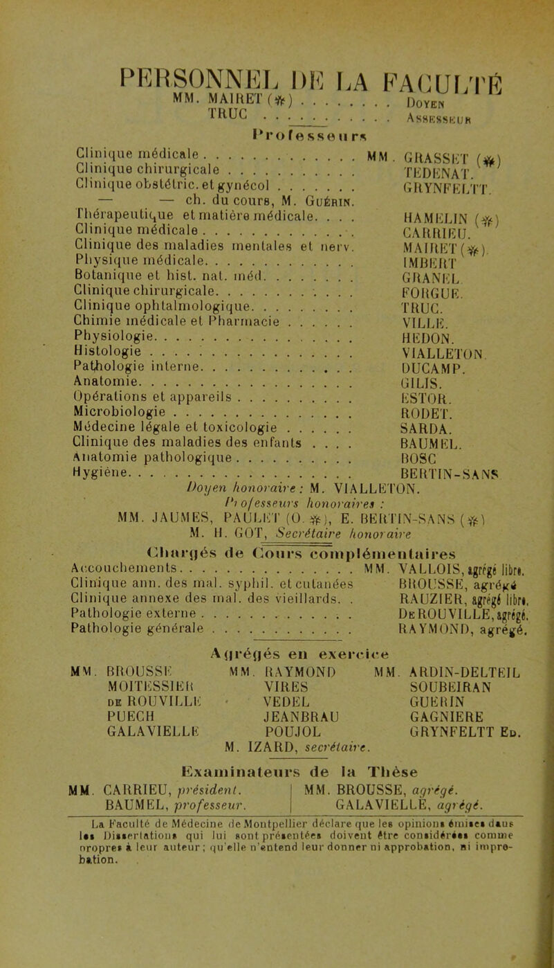 PERSONNEL DE LA FACULTE MM. MAlHETf») Doyen IftUC Assesseur Professeur* Clinique médicale MM Clinique chirurgicale Clinique obstétric. etgynécol — — ch. du cours, M. Guérin Thérapeutique et matière médicale. . . Clinique médicale Clinique des maladies mentales et nerv Physique médicale Botanique et hist. nat. méd Clinique chirurgicale Clinique ophtalmologique Chimie médicale et Pharmacie Physiologie Histologie .... ! Pathologie interne Anatomie Opérations et appareils Microbiologie Médecine légale et toxicologie Clinique des maladies des enfants . . . Anatomie pathologique Hygiène Doyen honoraire : M. VI Di ojesseurs honoraires : MM. JAUMES, PAULET (O. #}, E. BERTIN-SANS ( ft) M. H. GOT, Secrétaire honoraire Chargés <le Cours complémentaires Accouchements MM. VALLOIS,agrégé libri Clinique ann. des mal. syphil. et cutanées Clinique annexe des mal. des vieillards. . Pathologie externe GRASSET (#) TEDENAT. GRYNFELTT. HA MELIN (#) CARRIEIJ. MAIRET(^). IMBERT GRANEL FORGUE. TRUC. VILLE. HEÜON. V1ALLETON DUCAMP. G1LIS. ESTOR. RODET. SARDA. BAUMEL. nosc BERTIN-SANS \LLETON. Pathologie générale BMOUSSE, agrégé RAUZIER, agrégé libre De ROUVILLE, agrégé, RAYMOND, agrégé. Agrégés en exercice MM. BROUSSE M01TESS1ER de ROUVILLE PUECH GALAVIELLE MM. RAYMOND VIRES VE DEL JEANBRAU POUJOL M. IZARD, secrétaire. MM. ARDIN-DELTEIL SOUBE1RAN GUERIN GAGNIERE GRYNFELTT Ed. Examinateurs de la Thèse MM CARRIEU, président. MM. BROUSSE, agrégé. BAUMEL, professeur. GALAVIELLE, agrégé. La Faculté de Médecine de Montpellier déclare que les opinion* éiuite» daus l«t Di»*erlatiou* qui lui sont prétentée» doivent être con»idéré«» comme nropre* à leur auteur; qu'elle n’entend leur donner ni approbation, ni impro- bation.