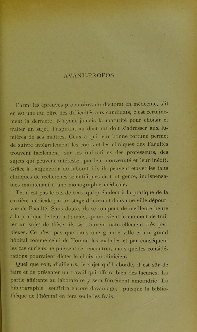 AVANT-PROPOS . Parmi les épreuves probatoires du doctorat en medecine, s il !en est une qui offre des difficultés aux candidats, c est certaine- ment la dernière. N’ayant jamais la maturité pour choisir et traiter un sujet, l’aspirant au doctorat doit s’adresser aux lu- mières de ses maîtres. Ceux à qui leur bonne fortune permet de suivre intégralement les cours et les cliniques des Facultés trouvent facilement, sur les indications des professeurs, des sujets qui peuvent intéresser par leur nouveauté et leur inédit. Grâce à l’adjonction du laboratoire, ils peuvent étayer les faits cliniques de recherches scientifiques de tout genre, indispensa- bles maintenant à une monographie médicale. Tel n’est pas le cas de ceux qui préludent à la pratique de la carrière médicale par un stage d’internat dans une ville dépour- vue de Faculté. Sans doute, ils se rompent de meilleure heure à la pratique de leur art; mais, quand vient le moment de trai- ter un sujet de thèse, ils se trouvent naturellement très per- plexes. Ce n’est pas que dans une grande ville et un grand hôpital comme celui de Toulon les malades et par conséquent les cas curieux ne puissent se rencontrer, mais quelles considé- rations pourraient dicter le choix du clinicien. Quel que soit, d’ailleurs, le sujet qu’il aborde, il est sûr de faire et de présenter un travail qui offrira bien des lacunes. La partie afférente au laboratoire y sera forcément amoindrie. La bibliographie souffrira encore davantage, puisque la biblio- thèque de l’hôpital en fera seule les frais.