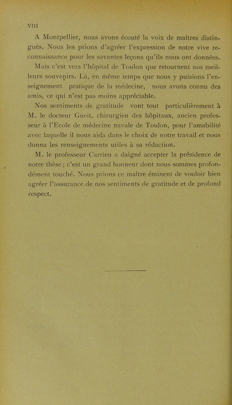 A Montpellier, nous avons écouté la voix de maîtres distin- gués. Nous les prions d’agréer l’expression de notre vive re- connaissance pour les savantes leçons qu’ils nous ont données. Mais c’est vers l’hôpital de Toulon que retournent nos meil- leurs souvenirs. Là, en même temps que nous y puisions l’en- seignement pratique de la médecine, nous avons connu des amis, ce qui n’est pas moins appréciable. Nos sentiments de gratitude vont tout particulièrement à M. le docteur Gueit, chirurgien des hôpitaux, ancien profes- seur à l’Ecole de médecine navale de Toulon, pour l’amabilité avec laquelle il nous aida dans le choix de notre travail et nous donna les renseignements utiles à sa rédaction. M. le professeur Carrieu a daigné accepter la présidence de notre thèse; c’est un grand honneur dont nous sommes profon- dément touché. Nous prions ce maître éminent de vouloir bien agréer l’assurance de nos sentiments de gratitude et de profond respect.