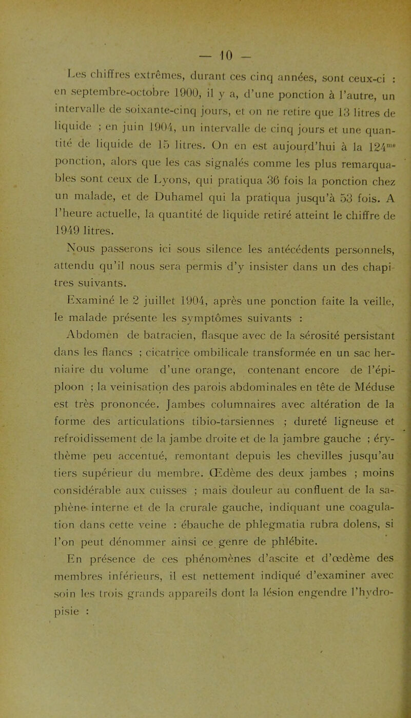 I.es chiffres extrêmes, durant ces cinq années, sont ceux-ci : en septembre-octobre 1900, il y a, d’une ponction à l’autre, un intervalle de soixante-cinq jours, et on ne retire que 13 litres de liquide ; en juin 1904, un intervalle de cinq jours et une quan- tité de liquide de 15 litres. On en est aujourd’hui à la 124me ponction, alors que les cas signalés comme les plus remarqua- bles sont ceux de Lyons, qui pratiqua 36 fois la ponction chez un malade, et de Duhamel qui la pratiqua jusqu’à 53 fois. A l’heure actuelle, la quantité de liquide retiré atteint le chiffre de 1949 litres. Nous passerons ici sous silence les antécédents personnels, attendu qu’il nous sera permis d’y insister dans un des chapi- tres suivants. Examiné le 2 juillet 1904, après une ponction faite la veille, le malade présente les symptômes suivants : Abdomen de batracien, flasque avec de la sérosité persistant dans les flancs ; cicatrice ombilicale transformée en un sac her- niaire du volume d’une orange, contenant encore de l’épi- ploon ; la veinisation des parois abdominales en tête de Méduse est très prononcée. Jambes columnaires avec altération de la forme des articulations tibio-tarsiennes ; dureté ligneuse et refroidissement de la jambe droite et de la jambre gauche ; éry- thème peu accentué, remontant depuis les chevilles jusqu’au tiers supérieur du membre. Œdème des deux jambes ; moins considérable aux cuisses ; mais douleur au confluent de la sa- phène interne et de la crurale gauche, indiquant une coagula- tion dans cette veine : ébauche de phlegmatia rubra dolens, si l’on peut dénommer ainsi ce genre de phlébite. En présence de ces phénomènes d’ascite et d’œdème des membres inférieurs, il est nettement indiqué d’examiner avec soin les trois grands appareils dont la lésion engendre l’hvdro- pisie :