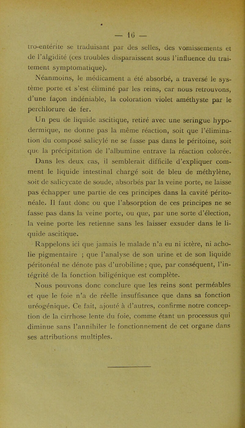 10 — tro-entérite se traduisant par des selles, des vomissements et de l’algidilé (ces troubles disparaissent sous l’influence du trai- tement symptomatique). Néanmoins, le médicament a été absorbé, a traversé le sys- tème porte et s’est éliminé par les reins, car nous retrouvons, d’une façon indéniable, la coloration violet améthyste par le perchlorure de fer. Un peu de liquide ascitique, retiré avec une seringue hypo- dermique, ne donne pas la même réaction, soit que l’élimina- tion du composé salicylé ne se fasse pas dans le péritoine, soit que la précipitation de l’albumine entrave la réaction colorée. Dans les deux cas, il semblerait difficile d’expliquer com- ment le liquide intestinal chargé soit de bleu de méthylène, soit de salicycate de soude, absorbés par la veine porte, ne laisse pas échapper une partie de ces principes dans la cavité périto- néale. Il faut donc ou que l’absorption de ces principes ne se fasse pas dans la veine porte, ou que, par une sorte d’élection, la veine porte les retienne sans les laisser exsuder dans le li- quide ascitique. Rappelons ici que jamais le malade n’a eu ni ictère, ni acho- lie pigmentaire ; que l’analyse de son urine et de son liquide péritonéal ne dénote pas d’urobiline; que, par conséquent, l’in- tégrité de la fonction biligénique est complète. Nous pouvons donc conclure que les reins sont perméables et que le foie n’a de réelle insuffisance que dans sa fonction uréogénique. Ce fait, ajouté à d’autres, confirme notre concep- tion de la cirrhose lente du foie, comme étant un processus qui diminue sans l’annihiler le fonctionnement de cet organe dans ses attributions multiples.