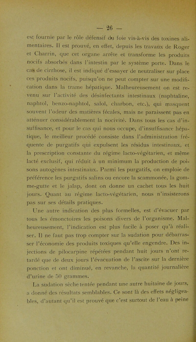 — “26 — est fournie par le rôle défensif cki foie vis-à-vis des toxines ali- mentaires. 11 est prouvé, en effet, depuis les travaux de Roger et Charrin, que cet organe arrête et transforme les produits nocifs absorbés dans l’intestin par le système porte. Dans le cas de cirrhose, il est indiqué d’essayer de neutraliser sur place ces produits nocifs, puisqu’on ne peut compter sur une modifi- cation dans la trame hépatique. Malheureusement on est re- venu sur l’activité des désinfectants intestinaux (naphtaline, naphtol, benzo-naphtol, salol, charbon, etc.), qui masquent souvent l’odeur des matières fécales, mais ne paraissent pas en atténuer considérablement la nocivité. Dans tous les cas d’in- suffisance, et pour le cas qui nous occupe, d’insuffisance hépa- tique, le meilleur procédé consiste dans l’administration fré- quente de purgatifs qui expulsent les résidus intestinaux, et la prescription constante du régime lacto-végétarien, et même lacté exclusif, qui réduit à un minimum la production de poi- sons autogènes intestinaux. Parmi les purgatifs, on emploie de préférence les purgatifs salins ou encore la scammonée, la gom- me-gutte et le jalap, dont on donne un cachet tous les huit jours. Quant au régime lacto-végétarien, nous n’insisterons pas sur ses détails pratiques. Une autre indication des plus formelles, est d’évacuer par tous les émonctoires les poisons divers de l’organisme. Mal- heureusement, l’indication est plus facile à poser qu’à réali- ser. Il ne faut pas trop compter sur la sudation pour débarras- ser l’économie des produits toxiques qu’elle engendre. Des in- jections de pilocarpine répétées pendant huit jours n’ont re- tardé que de deux jours l’évacuation de l’ascite sur la dernière ponction et ont diminué, en revanche, la quantité journalière d’urine de 50 grammes. La sudation sèche tentée pendant une autre huitaine de jours, a donné des résultats semblables. Ce sont là des effets négligea- bles, d’autant qu’il est prouvé que c’est surtout de l’eau à peine