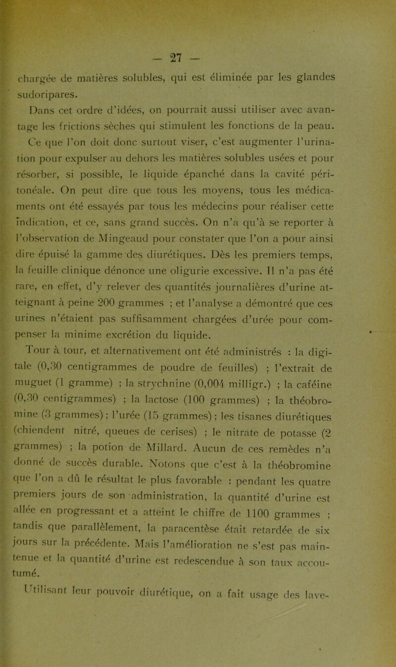 chargée de matières solubles, qui est éliminée par les glandes sudoripares. Dans cet ordre d’idées, on pourrait aussi utiliser avec avan- tage les frictions sèches qui stimulent les fonctions de la peau. Ce que l’on doit donc surtout viser, c’est augmenter l’urina- tion pour expulser au dehors les matières solubles usées et pour résorber, si possible, le liquide épanché dans la cavité péri- tonéale. On peut dire que tous les moyens, tous les médica- ments ont été essayés par tous les médecins pour réaliser cette Indication, et ce, sans grand succès. On n’a qu’à se reporter à l’observation de Mingeaud pour constater que l’on a pour ainsi dire épuisé la gamme des diurétiques. Dès les premiers temps, la feuille clinique dénonce une oligurie excessive. 11 n’a pas été rare, en effet, d’y relever des quantités journalières d’urine at- teignant à peine 200 grammes ; et l’analyse a démontré que ces urines n’étaient pas suffisamment chargées d’urée pour com- penser la minime excrétion du liquide. Tour à tour, et alternativement ont été administrés : la digi- tale (0,30 centigrammes de poudre de feuilles) ; l’extrait de muguet (1 gramme) ; la strychnine (0,004 milligr.) ; la caféine (0,30 centigrammes) ; la lactose (100 grammes) ; la théobro- mine (3 grammes) ; l’urée (15 grammes) ; les tisanes diurétiques (chiendent nitré, queues de cerises) ; le nitrate de potasse (2 grammes) ; la potion de Millard. Aucun de ces remèdes n’a donné de succès durable. Notons que c’est à la théobromine que l’on a dû le résultat le plus favorable : pendant les quatre premiers jours de son administration, la quantité d’urine est allée en progressant et a atteint le chiffre de 1100 grammes ; tandis que parallèlement, la paracentèse était retardée de six jours sur la précédente. Mais l’amélioration ne s’est pas main- tenue et la quantité d’urine est redescendue à son taux accou- tumé. l'tilisant leur pouvoir diurétique, on a fait usage des lave-