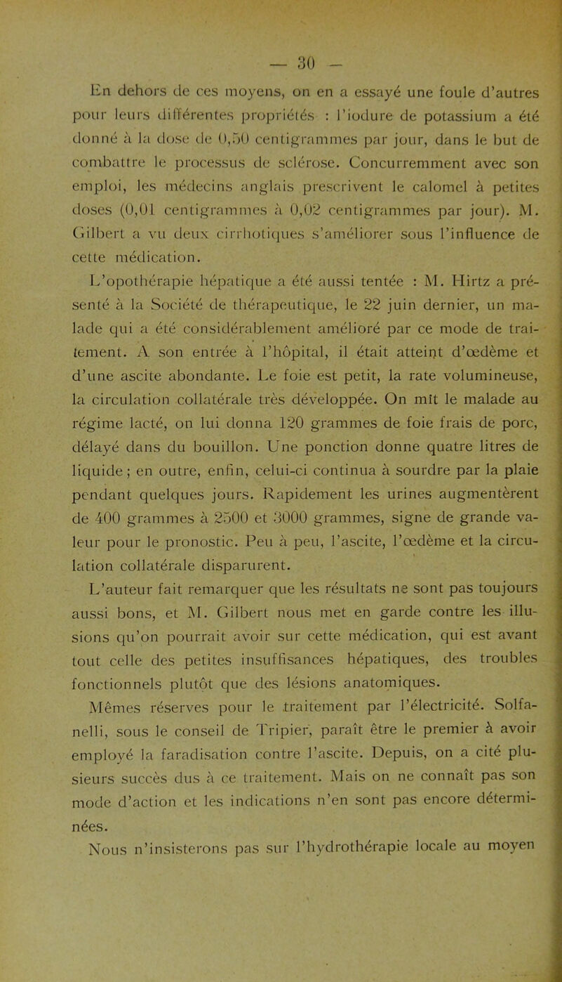 En dehors de ces moyens, on en a essayé une foule d’autres pour leurs différentes propriétés : l’iodure de potassium a été donné à la dose de 0,00 centigrammes par jour, dans le but de combattre le processus de sclérose. Concurremment avec son emploi, les médecins anglais prescrivent le calomel à petites doses (0,01 centigrammes à 0,02 centigrammes par jour). M. Gilbert a vu deux cirrhotiques s’améliorer sous l’influence de cette médication. L’opothérapie hépatique a été aussi tentée : M. Hirtz a pré- senté à la Société de thérapeutique, le 22 juin dernier, un ma- lade qui a été considérablement amélioré par ce mode de trai- tement. A son entrée à l’hôpital, il était atteint d’œdème et d’une ascite abondante. Le foie est petit, la rate volumineuse, la circulation collatérale très développée. On mit le malade au régime lacté, on lui donna 120 grammes de foie frais de porc, j délayé dans du bouillon. Une ponction donne quatre litres de liquide; en outre, enfin, celui-ci continua à sourdre par la plaie pendant quelques jours. Rapidement les urines augmentèrent de 400 grammes à 2500 et 3000 grammes, signe de grande va- leur pour le pronostic. Peu à peu, l’ascite, l’œdème et la circu- lation collatérale disparurent. L’auteur fait remarquer que les résultats ne sont pas toujours aussi bons, et M. Gilbert nous met en garde contre les illu- sions qu’on pourrait avoir sur cette médication, qui est avant tout celle des petites insuffisances hépatiques, des troubles fonctionnels plutôt que des lésions anatomiques. Mêmes réserves pour le .traitement par l’électricité. Solfa- nelli, sous le conseil de Tripier, paraît être le premier à avoir employé la faradisation contre l’ascite. Depuis, on a cité plu- sieurs succès dus à ce traitement. Mais on ne connaît pas son mode d’action et les indications n’en sont pas encore détermi- nées. Nous n’insisterons pas sur l’hydrothérapie locale au moyen