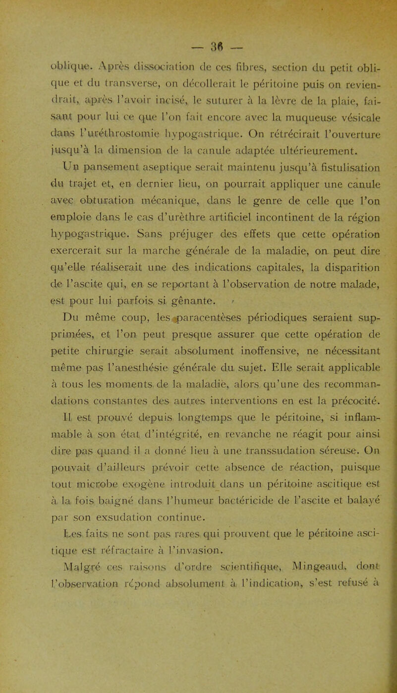 oblique. Après dissociation de ces fibres, section du petit obli- que et du transverse, on décollerait le péritoine puis on revien- drait, après l’avoir incisé, le suturer à la lèvre de la plaie, fai- sant pour lui ce que l’on fait encore avec la muqueuse vésicale dans ruréthrostomie hypogastrique. On rétrécirait l’ouverture jusqu’à la dimension de la canule adaptée ultérieurement. Un pansement aseptique serait maintenu jusqu’à fistulisation du trajet et, en dernier lieu, on pourrait appliquer une canule avec obturation mécanique, dans le genre de celle que l’on emploie dans le cas d’urèthre artificiel incontinent de la région hypogastrique. Sans préjuger des effets que cette opération exercerait sur la marche générale de la maladie, on peut dire qu’elle réaliserait une des indications capitales, la disparition de l’ascite qui, en se reportant à l’observation de notre malade, est pour lui parfois si gênante. ' Du même coup, les paracentèses périodiques seraient sup- primées, et l’on peut presque assurer que cette opération de petite chirurgie serait absolument inoflfensive, ne nécessitant même pas l’anesthésie générale du sujet. Elle serait applicable à tous les moments de la maladie, alors qu’une des recomman- dations constantes des autres interventions en est la précocité. 11 est prouvé depuis longtemps que le péritoine, si inflam- mable à son état d’intégrité, en revanche ne réagit pour ainsi dire pas quand il a donné lieu à une transsudation séreuse. On pouvait d’ailleurs prévoir cette absence de réaction, puisque tout microbe exogène introduit dans un péritoine ascitique est à la fois baigné dans l’humeur bactéricide de l’ascite et balayé par son exsudation continue. Les faits ne sont pas rares qui prouvent que le péritoine asci- tique est: réfractaire à l’invasion. Malgré ces raisons d’ordre scientifique, MimgeaucL. dont l’observation répond absolument à l’indication, s’est refusé a