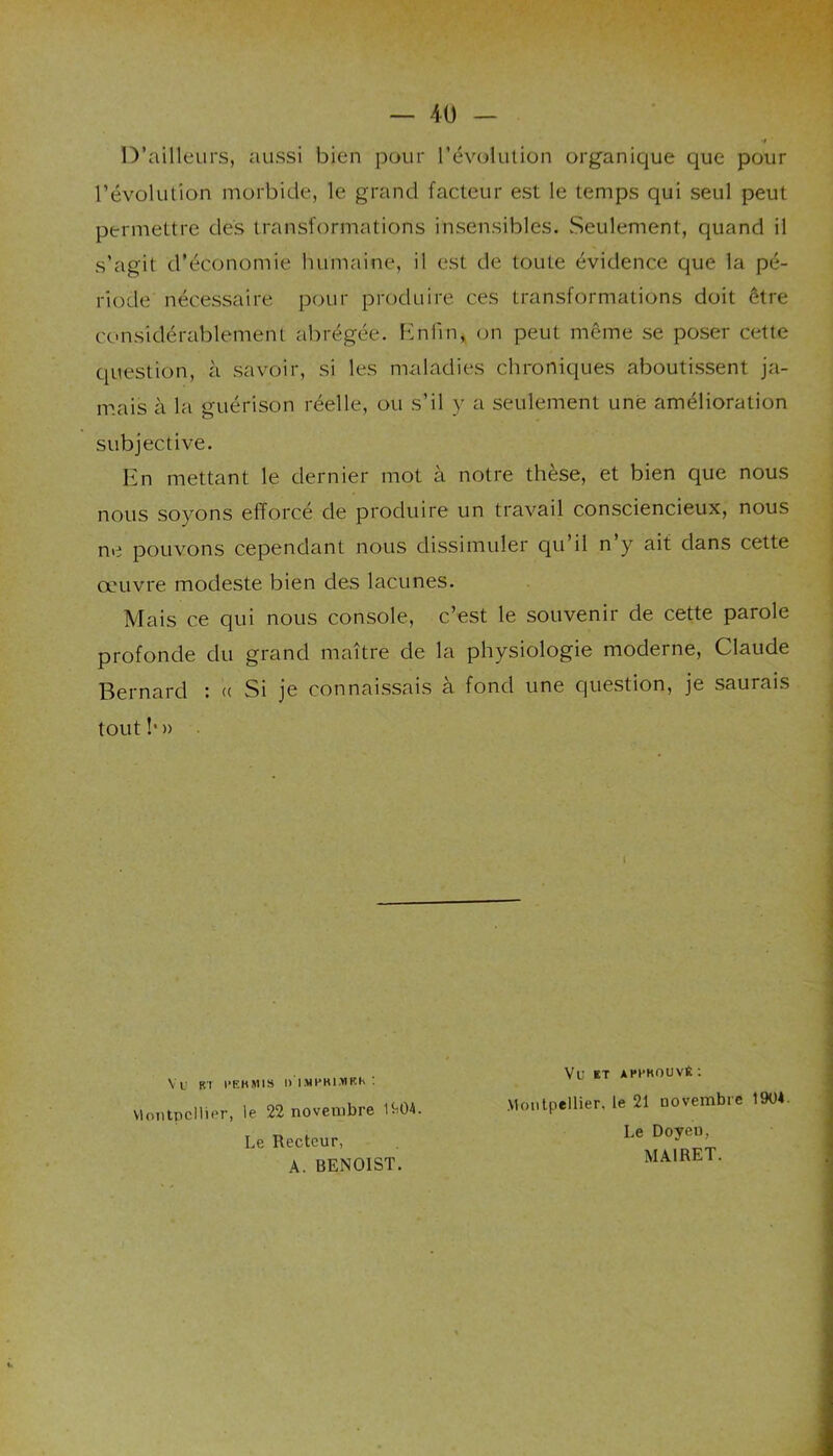 D’ailleurs, aussi bien pour l’évolution organique que pour l’évolution morbide, le grand facteur est le temps qui seul peut permettre des transformations insensibles. Seulement, quand il riode nécessaire pour produire ces transformations doit être considérablement abrégée. Enfin, on peut même se poser cette question, à savoir, si les maladies chroniques aboutissent ja- mais à la guérison réelle, ou s’il y a seulement une amélioration subjective. En mettant le dernier mot à notre thèse, et bien que nous nous soyons efforcé de produire un travail consciencieux, nous ne pouvons cependant nous dissimuler qu’il n’y ait dans cette œuvre modeste bien des lacunes. Mais ce qui nous console, c’est le souvenir de cette parole profonde du grand maître de la physiologie moderne, Claude Bernard : t< Si je connaissais a fond une question, je saurais tout !• » s’agit d'économie humaine, il est de toute évidence que la pé- ' I VU ET APPKOUVÊ : Montpellier, le 22 novembre Le Recteur, A. BENOIST. Montpellier, le 21 novembre 190*. Le Doyen, MA1RET.