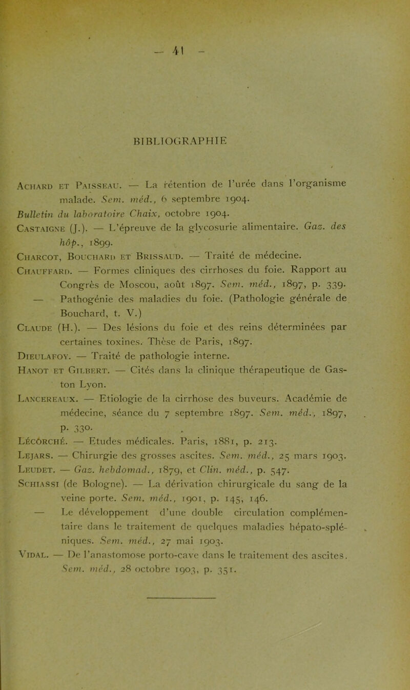 BIBLIOGRAPHIE Achard et Paisseau. — La rétention de l’urée dans l’organisme malade. Sein, méd., 6 septembre 1904. Bulletin du laboratoire Chaix, octobre 1904. Castaigne (J.). — L’épreuve de la glycosurie alimentaire. Gaz. des hôp., 1899. Charcot, Bouchard et Brissaüd. — Traité de médecine. Chauffard. — Formes cliniques des cirrhoses du foie. Rapport au Congrès de Moscou, août 1897. Sem. méd., 1897, p. 339. Pathogénie des maladies du foie. (Pathologie générale de Bouchard, t. V.) Claude (H.). — Des lésions du foie et des reins déterminées par certaines toxines. Thèse de Paris, 1897. Dieulafoy. — Traité de pathologie interne. Hanot et Gilbert. — Cités dans la clinique thérapeutique de Gas- ton Lyon. Lancereaux. — Etiologie de la cirrhose des buveurs. Académie de médecine, séance du 7 septembre 1897. Sem. méd., 1897, P- 33°- Lécôrché. — Etudes médicales. Paris, 1881, p. 213. Lejars. — Chirurgie des grosses ascites. Sem. méd., 25 mars 1903. Leudet. — Gaz. hebdomad., 1879, et Clin, méd. , p. 547. Schiassi (de Bologne). — La dérivation chirurgicale du sang de la veine porte. Sem. méd., 1901, p. 145, 146. Le développement d’une double circulation complémen- taire dans le traitement de quelques maladies hépato-splé- niques. Sem. méd., 27 mai 1903. Vidal. — De l’anastomose porto-cave dans le traitement des ascites. Sem. méd., 28 octobre 1903, p. 351.