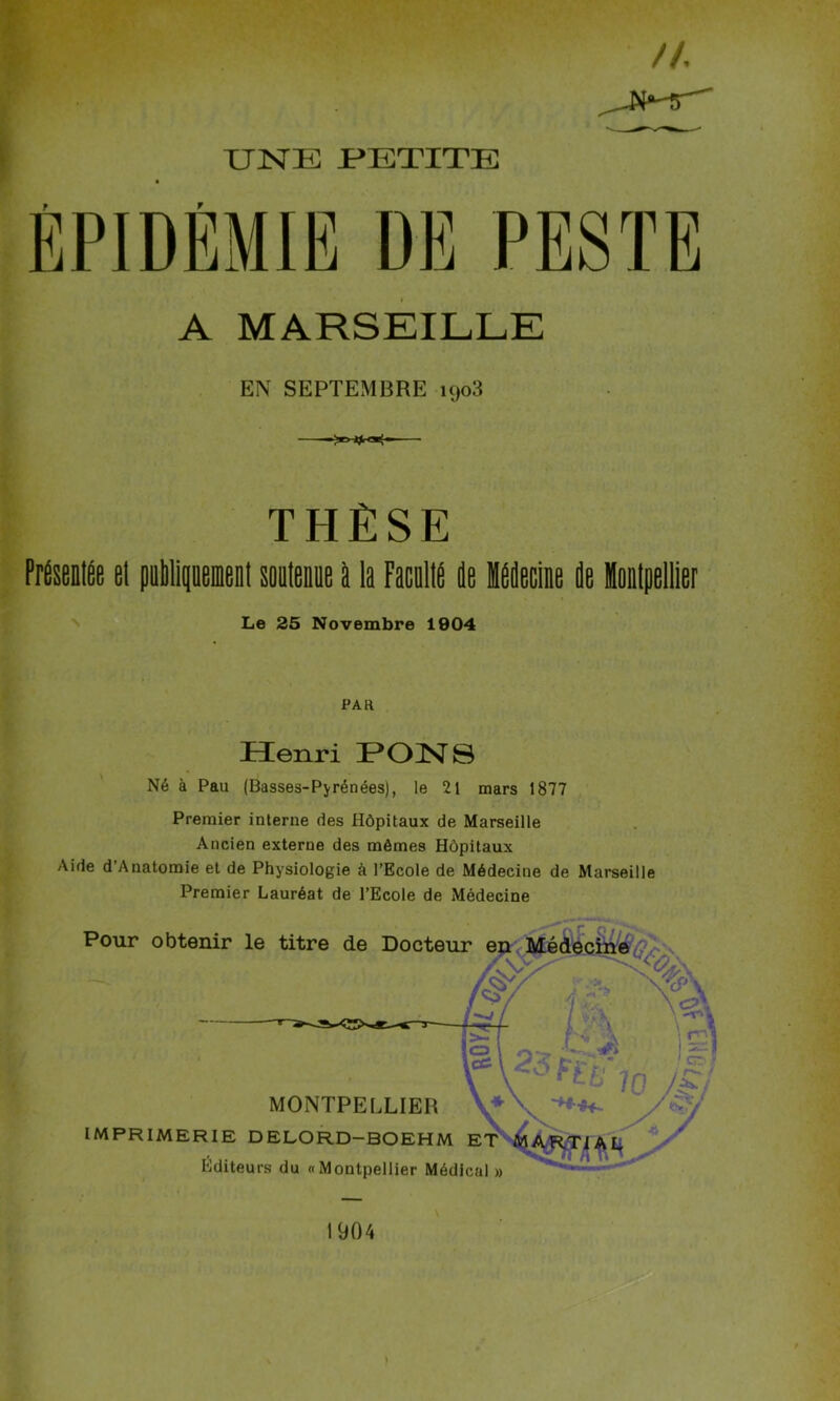 A MARSEILLE EN SEPTEMBRE i<jo3 THÈSE PrÉseilée el publiiinemeni souteaee b la Facalia de Ideciae de latpellier Le 25 Novembre 1904 PAR Henri ]POI^8 Né à Pau (Basses-Pyrénées), le 21 mars 1877 Premier interne des Hôpitaux de Marseille Ancien externe des mômes Hôpitaux Aide d’Anatomie et de Physiologie à l’Ecole de Médecine de Marseille Premier Lauréat de l’Ecole de Médecine Pour obtenir le titre de Docteur e MONTPELLIER IMPRIMERIE DELORD-BOEHM Éditeurs du «Montpellier Médical » 1904