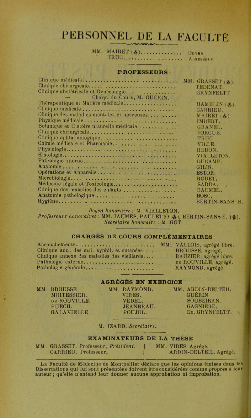 PERSONNEL DE LA FACULTÉ MM . MAIRBT (^) ' TRUC Dovrn Assesskih PROFESSEURS : Clinique inAdicHle MM. GRASSET Clinique chirurgicale TEDENAT. Clinique obstétricale et Gynécologie GRYNFELT T — Ghnrg. du Cours, M. GUÉRIN. Thérapeutique et Matière médicale HAMELIN (^) Clinique médicale CARRIEU. tjlinique des maladies mentales et nerveuses. MAIRET Physique médicale IMBERT. Botanique et Ilisloire naturelle médicale GRANEL. Clinique chirurgicale EORGUE. Clinique 0|)htalmologique TRUC. Chimie médicale et Pharmacie VILLE. Physiologie REDON. Histologie VIALLETON. Pathologie interne DUCAMP. Anatomie GILIS. Opérations et Appareils ESTOR. Microbiologie.... RODET. Médecine légale et Toxicologie ^ SARDA. Clinique des maladies des enfants BAUMEL. Anatomie pathologique BOSC. Hygiène BERTIN-SANS H. Doyen honoraire : M. VIALLETON. Professeurs honoraires : MM. .TAUMES, PAULE'l'(0 ^^1, BERTIN-SANS E. (j^). Secrétaire honoraire : M. GOT CHARGÉS DE COURS COMPLÉMENTAIRES Accouchements MM. VALLOIS, agrégé libre. Clinique ann. des mal. syphil. et cutanées. . . BROUSSE, agrégé. Clinique annexe des maladies des vieillards.... RAUZIER, agrégé libre. Pathologie externe de ROUVILLE, agrégé. Pathologie générale RAYMOND, agrégé. t 1 J ! I I MM BROUSSE. MOITESSIER. DE ROUVILLE. PUECH. GALA VIELLE. AGRÉGÉS EN EXERCICE MM. RAYMÔND. VIRES. VEDEL. JEANBRAU. POUJOL. MM. ARDLV-DELTEIL. GUÉRIN SOÜBEIRAN. GAGNIÈRE. Ed. GRYNFELTT. \ M. IZARD, Secrétaire. EXAMINATEURS DE LA THÈSE MM. GRASSET. Professenr, Président. | MM. VIRES. Agrégé. G.\RRIEU, Professeur. | ARDIN-DELTEIL, Agrégé. La Faculté de Médecine de Montpellier déclare que les opinions émises dans l's Dissertations qui lui sont présentées doivent être considérées comme propres à leur auteur; qu’elle n’entend leur donner aucune approbation ni improbation. I J !