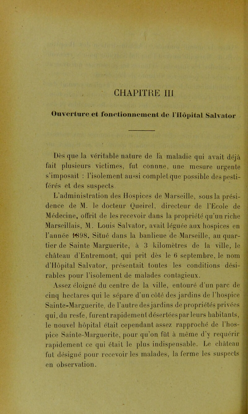 Ouverture et fonetioniiement de l’IIèpital Salvator Dès que la véritable nature de la maladie qui avait déjà fait plusieurs victimes, fut connue, une mesure urgente s’imposait : l’isolement aussi complet que possible des pesti- férés et des suspects. L’administration des Hospices de Marseille, sous la prési- dence de M. le docteur Queirel, directeur de l’Ecole de Médecine, offrit de les recevoir dans la propriété qu’un riche Marseillais, M. Louis Salvator, avait léguée aux hospices en l’année 1*898. Situé dans la banlieue de Marseille, au quar- tier de Sainte Marguerite, à 3 kilomètres de la ville, le château d’Entremont, qui prit dès le 6 septembre, le nom d’Hôpital Salvator, présentait toutes les conditions dési- rables pour l’isolement de malades contagieux. Assez éloigné du centre de la ville, entouré d’un parc de cinq hectares qui le sépare d’un côté des jardins de l’hospice Sainte-Marguerite, de l’autre desjardins de propriétés privées qui, du reste, furentrapidement désertées par leurs habitants, le nouvel hôpital était cependant assez rapproché de l’hos- pice Sainte-Marguerite, pour qu’on fut à même d’y requérir rapidement ce qui était le plus indispensable. Le château fut désigné pour recevoir les malades, la ferme les suspects en observation.