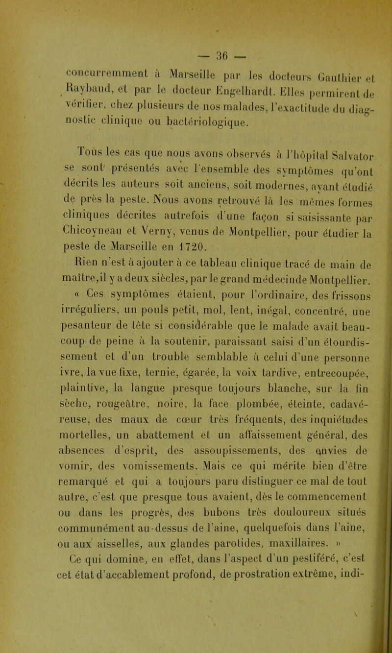 coiicLiiTemmenl à Marseille par les dodeurs Gaullder et liaybaiid, ei par le dodeiir Eiif,^elliardt. Elles permirent de vérifier, chez plusieurs de nos malades, l’exactilude du diag- nostic clinique ou bactériologique. Tous les cas que nous avons observés à l’Iiopilal Salvator se sont' présentés avec l'ensemble des symptômes qu’ont décrits les auteurs soit anciens, soit modernes, ayant étudié de près la peste. Nous avons retrouvé là les memes formes cliniques décrites autrefois d’une façon si saisissante par Chicoyneau et Verny, venus de Montpellier, pour étudier la peste de Marseille en 1720. Rien n’est à ajouter à ce tableau clinique tracé de main de maître,il y a deux siècles, par le grand médecinde Montpellier. (( Ces symptômes étaient, pour l’ordinaire, des frissons irréguliers, un pouls petit, mol, lent, inégal, concentré, une pesanteur de tête si considérable que le malade avait beau- coup de peine à la soutenir, paraissant saisi d’un étourdis- sement et d’un trouble semblable à celui d’une personne ivre, la vue fixe, ternie, égarée, la voix tardive, entrecoupée, plaintive, la langue presque toujours blanche, sur la fin sèche, rougeâtre, noire, la face plombée, éteinte, cadavé- reuse, des maux de cœur très fréquents, des inquiétudes mortelles, un abattement et un affaissement général, des absences d’esprit, des assoupissements, des envies de vomir, des vomissements. Mais ce qui mérite bien d’ètre remarqué et qui a toujours paru distinguer ce mal de tout autre, c’est que presque tous avaient, dès le commencement ou dans les progrès, des bubons très douloureux situés communément au-dessus de l’aine, quelquefois dans l’aine, ou aux' aisselles, aux glandes parotides, maxillaires. » Ce qui domine, en elîet, dans l’aspect d’un pestiféré, c’est cet état d’accablement profond, de prostration extrême, indi-