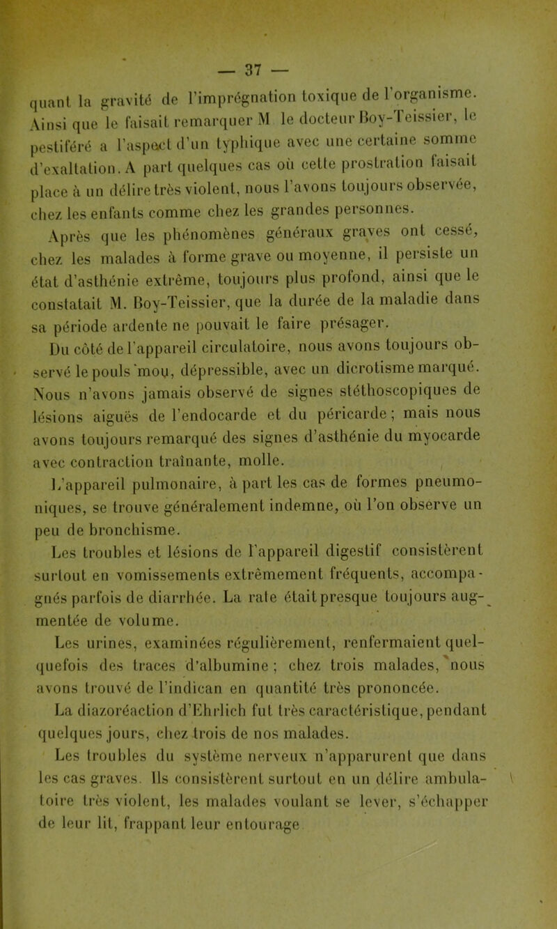 quant la gravité de l’imprégnation toxique de l’organisme. Ainsi que le faisait remarquer M le docteur Iloy-Teissier, le pestiféré a l’aspocd d’un typhique avec une certaine somme d’exaltation. A part quelques cas oîi cette prostration faisait place à nn délire très violent, nous l’avons toujours observée, chez les enfants comme chez les grandes personnes. Après que les phénomènes généraux graves ont cessé, chez les malades à forme grave ou moyenne, il persiste un état d’asthénie extrême, toujours plus profond, ainsi que le constatait M. boy-ïeissier, que la durée de la maladie dans sa période ardente ne pouvait le faire présager. Du côté de l'appareil circulatoire, nous avons toujours ob- servé le pouls moUj dépressible, avec un dicrotisme marqué. Nous n’avons jamais observé de signes stéthoscopiques de lésions aiguës de l’endocarde et du péricarde ; mais nous avons toujours remarqué des signes d’asthénie du myocarde avec contraction traînante, molle. L’appareil pulmonaire, à part les cas de formes pneumo- niques, se trouve généralement indemne, où l’on observe un peu de bronchisme. Les troubles et lésions de l’appareil digestif consistèrent surtout en vomissements extrêmement fréquents, accompa- gnés parfois de diarrhée. La raie était presque toujours aug- mentée de volume. Les urines, examinées régulièrement, renfermaient quel- (juefois des traces d’albumine; chez trois malades,'nous avons trouvé de l’indican en quantité très prononcée. La diazoréaction d’Lhrlich fut très caractéristique, pendant quelques jours, cliez trois de nos malades. Les troubles du système nerveux n’apparurent que dans les cas graves. Us consistèrent surtout en un délire ambula- toire très violent, les malades voulant se lever, s’écluq)per de leur lit, frappant leur entourage