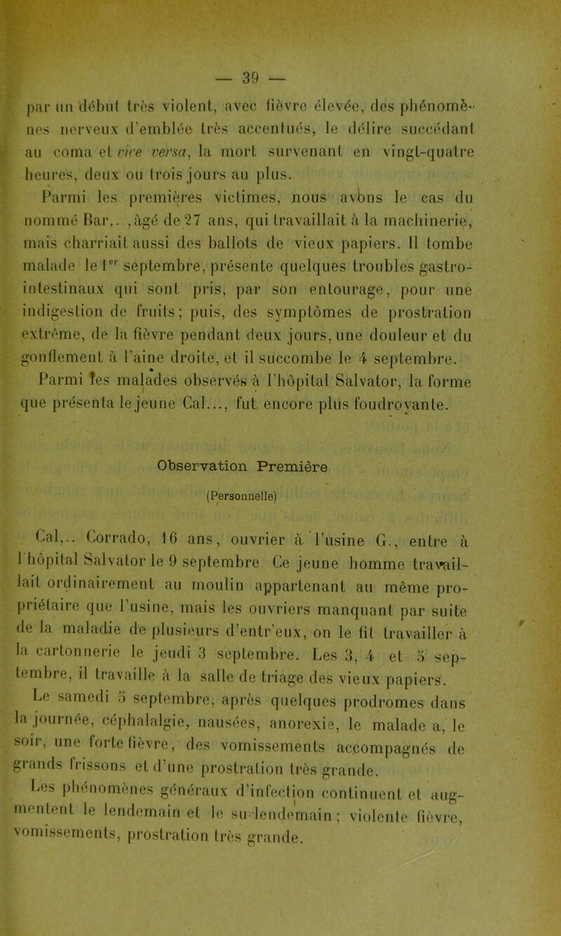 par un (l(^l)ul 1res violent, avec lièvre élevée, des j)liénomè- nés nerveux d’emblée très acceninés, le délire succédant au coma et rire versa, la mort survenant en vingt-quatre heures, deux ou trois jours au plus. Parmi les premières victimes, nous avbns le cas du nommé Bar,..,âgé de 27 ans, qui travaillait à la machinerie, mais charriait aussi des ballots de vieux papiers. Il tombe malade le l®*' septembre, présente quelques troubles gastro- intestinaux qui sont pris, par son entourage, pour une indigestion de fruits; puis, des symptômes de prostration extrême, de la fièvre pendant deux jours, une douleur et du gonllement à l’aine droite, et il succombe le 4 septembre. Parmi Tes malades observés è l’hôpital Salvator, la foi*me que présenta le jeu ne Cal..., fut, encore plus foudroyante. Observation Première (Personnelle) Cal,.. Corrado, 10 ans, ouvrier à l’usine G., entre à 1 hôpital Salvator le 9 septembre Ce jeune homme tra\»ail- lait ordinairement au moulin appartenant au même pro- priétaire que l’usine, mais les ouvriers manquant par suite de la maladie de plusieurs d’entr’eux, on le fil travailler à la cartonnerie le jeudi 3 septembre. Les 3, 4 et 5 sep- ternbi’e, il travaille a la salle de triage des vieux papiers. Le samedi o septembre, après quelques prodromes dans la journée, céphalalgie, nausées, anorexie, le malade a, le soir, une forte lièvre, des vomissements accompagnés de grands frissons et d’une prostration très grande. I.es phénomènes généraux d’infeclion continuent et aug- meuleid le lendemain et h^ sm lendemain; violente lièvi-e, vomissements, pi’ostration très grande.