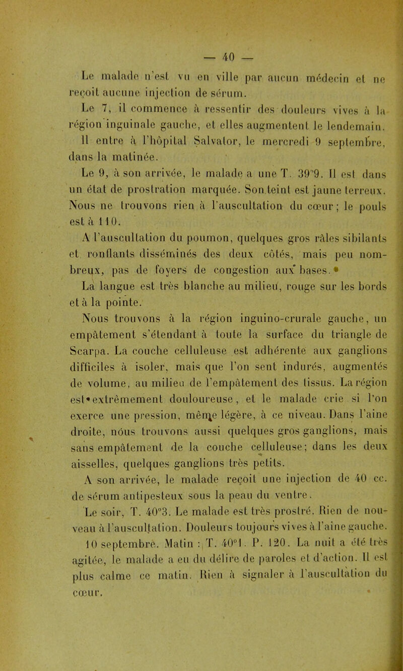 Le malade ii’esl vu en ville par aucun médecin et ne re(;oit aucune injection de sérum. Le 7, il commence à l■essentir des douleurs vives à la région ingninale gauche, et elles augmentent le lendemain. 11 entre à l’hôpital Salvator, le mercredi 0 septembre, dans la matinée. Le 9, à son arrivée, le malade a une T. 39‘9. Il est dans un état de prostration marquée. Son teint est jaune terreux. Nous ne trouvons rien à l’auscultation du cœur; le pouls est à 110. A l’auscultation du poumon, quelques gros râles sibilants et ronflants disséminés des deux côtés, mais peu nom- breqx, pas de foyers de congestion aux'hases.* La langue est très blanche au milieu, rouge sur les bords et à la pointe. Nous trouvons à la région inguino-crurale gauche, un empâtement s’étendant à toute la surface du triangle de Scarpa. La couche celluleuse est adhérente aux ganglions difficiles à isoler, mais que l’on sent indurés, augmentés de volume, au milieu de l’empâtement des tissus. La région est^extrêmement douloureuse, et le malade crie si l’on exerce une pression, mêrqe légère, à ce niveau. Dans l’aine droite, nous trouvons aussi quelques gros ganglions, mais sans empâtement de la couche celluleuse; dans les deux aisselles, quelques ganglions très petits. A son arrivée, le malade reçoit une injection de 40 cc. de sérum antipesteux sous la peau du ventre. Le soir, T. 40“3. Le malade est très prostré. Rien de nou- veau à l’ausculfation. Douleurs toujours vives à faine gauche. 10 septembre. Matin :,T. 40°1. P. 120. La nuit a été très agitée, le malade a eu du délire de paroles et d’action. 11 est plus calme ce matin. Rien à signaler à l’auscultation du cœur.