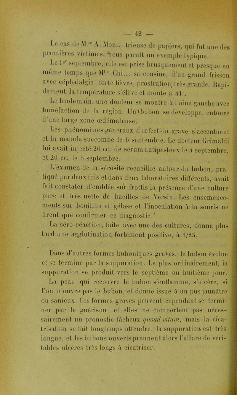 Lo cas (le M> A. Mon... (rieuse de papiers, qui fiil. une des prcimières victimes, nous paraît un exemple typique. I^e le'’ septembre, elle est prise brusquement et presque en môme temps que M Cbi... .sa cousine, d’un grand frisson avec céphalalgie, forte fièvre, prostration très grande. Hapi- - dement la température s’élève et monte à il. Le lendemain, une douleur se montre à l’aine gauche avec tuméfaction de la région. LJn^bubon se développe, entouré d’une large zone œdémateuse. Les phénomènes généraux d’infection grave s’accentuent et la malade succombe le 6 septemb e. Le docteur Grimaldi lui avait injecté 2Ü cc. de sérum antipesteux le i septembre, et 2U cc. te 5 septembre. L examen de la sérosité recueillie autour du bubon, pra- tiqué par deux fois et dans deux laboratoires difierenls, avait fait constater d’emblée sur frottis la présence d’une culture pure et très nette de bacilles de Yei’sin. Les ensemence- ments sur bouillon et gélose et l’inocnlation à la souris ne firent que confirmer ce diagnostic.' La séro-réaction, faite avec une des cultures, donna plus tard une agglutination fortement positive, à 1/25. 1 . 5 t Dans d’autres formes buboniques graves, le bubon évolue et se termine parla suppuration. Le plus ordinairement, ia suppuration se ])roduit vers le septième ou huitième jour. La peau qui recouvre le bubon s’entlamme, s’ulcère, si l’on n’ouvre pas le bubon, et donne issue à un pus jaunâtre ou sanieux. Ces formes graves peuvent cependant se termi- ner par la guérison, et elles ne comportent pas néces- sairement un pronostic fâcheux quoad vitam^ mais 1a cica- trisation se fait longtemps attendre, la suppuration est très longue, et les bubons ouverts prennent alors l’allure de véri- tables ulcères très longs à cicatriser.