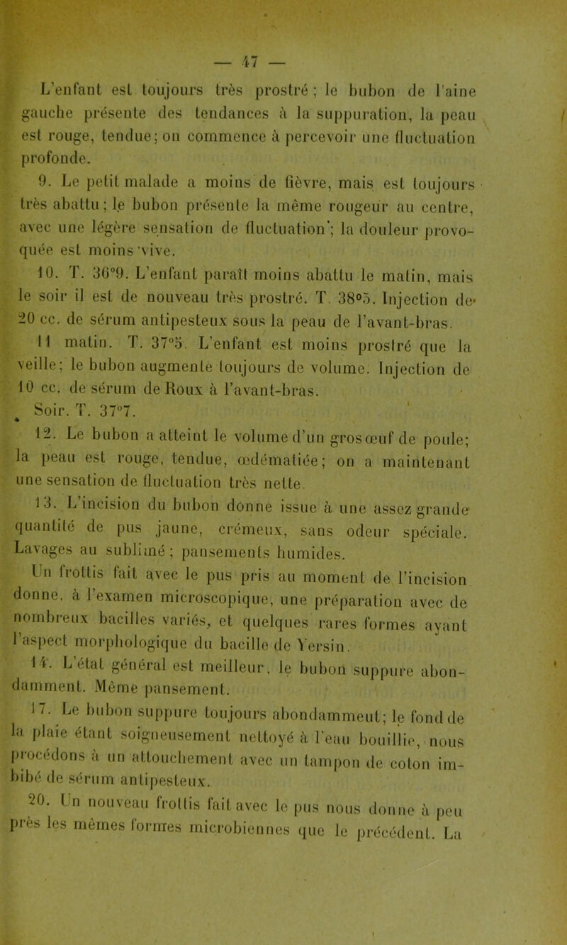 L’enfant est toujours très prostré ; le bubon de l'aine gauche présente des tendances î\ la suppui’ation, la j)eau est rouge, tendue; on commence à percevoii* une fluctuation profonde. 0. Le petit malade a moins de lièvre, mais est toujours très abattu; le bubon présente la même rougeur au centre, avec une légèi'e sensation de lluctualion’; la douleur provo- quée est moins'vive. 10. T. OG^O. L’enfant paraît moins abattu le matin, mais le soir il est de nouveau très prostré. T, 38«>5. Injection de* 20 cc. de sérum antipesteux sous la peau de l’avant-bras. 11 matin. T. 375. L’enfant est moins prosiré que la veille; le bubon augmente toujours de volume. Injection de 10 cc. de sérum de Koux à l’avant-bras. Soir. T. 37°7. 12. Le bubon a atteint le volume d’un grosœuf de poide; la peau est rouge, tendue, œdématiée; on a maintenant une sensation de Iluctuation très nette. 13. L incision du bubon donne issue à une assez grande quantité de pus jaune, crémeux, sans odeur spéciale. Lavages au sublimé; pansements liurnides. Un Irottis lait avec le pus pris au moment de l’incision donne, à 1 examen microscopique, une préparation avec de nombreux bacilles variés, et quelques rares formes ayant l’aspect morphologique du bacille de Versin. 1 1. L état général est meilleur, le bubon suppure abon- damment. iVlème pansement. 1 / . Le bubon suppure toujours abondamment; le fond de la plaie étant soigneusement nettoyé à l’eau bouillie, nous |)rocédons à un attouchement avec un tampon de coton im- bibé de sérum antipesteux. 20. Un nouveau frottis fait avec le pus nous donne à peu Iirès les mômes lormes microbiennes que le précédent. La