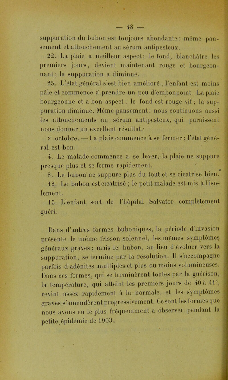 ■h suppuration du bubon est toujours abondante ; même pan- sement et altoucliement au sérum antipesteux. 22, La plaie a meilleur aspect; le tond, blancliêtre les premiers jours, devient maintenant rouge et bourgeon- nant; la suppuration a diminué. i 25. L’état général s’est bien amélioré; l’enfant est moins pâle et commence a prendre un peu d’embonpoint. La plaie ; bourgeonne et a bon aspect; le fond est rouge vif; la sup- ' puration diminue. Même pansement; nous continuons aussi \ les attouchements au sérum antipesteux, qui paraissent j nous donner un excellent résultat,' ' \ 2 octobre. — 1 a plaie commence à se fermer ; l’état géné- j ral est bon. i 4. Le malade commence à se lever, la plaie ne suppure j presque plus et se ferme rapidement. ' | 8. Le bubon ne suppure plus du tout et se cicatrise bien, j 12,. Le bubon est cicatrisé ; le petit malade est mis à l’iso- j lement, 1 15. L’enfant sort de l’hôpital Salvator complètement j guéri. 1 I Dans d’autres formes buboniques, la période d’invasion J présente le même frisson solennel, les mêmes symptômes 1 généraux graves ; mais le bubon, au lieu d’évoluer vers la I suppuration, se termine par la résolution. 11 s’accompagne | parfois d’adénites multiples et plus ou moins volumineuses. | Dans ces formes, qui se terminèrent toutes par la guérison, I la température, qui atteint les premiers jours de 40 a 41®, ■ revint assez rapidement à la normale, et les symptômes I graves s’amendèrent progressivement. Ce sont les formes que I nous avons eu le plus fréquemment à observer pendant la 9 petite épidémie de 1903. 9