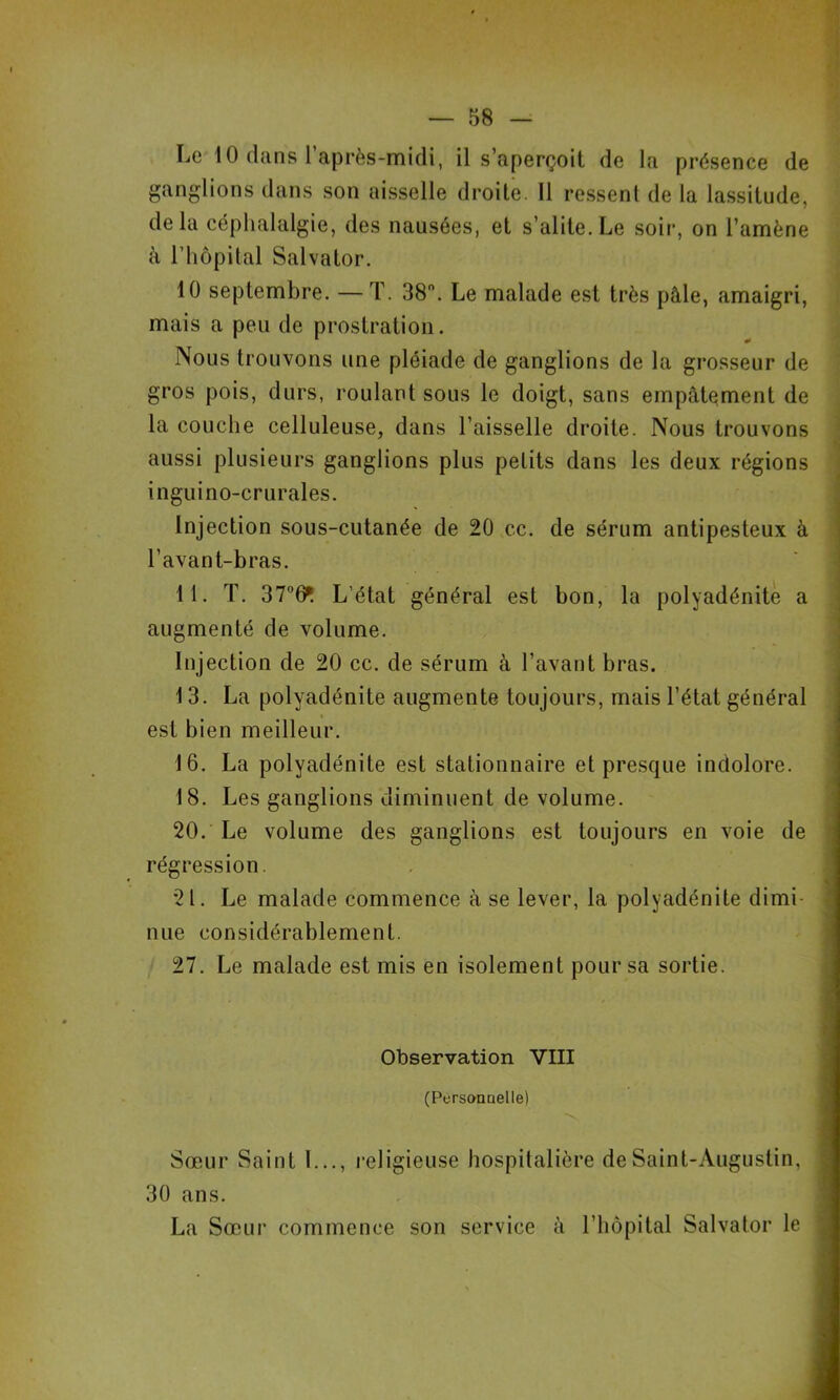 Le 10 dans l’après-midi, il s’aperçoit de la présence de ganglions dans son aisselle droite. 11 ressent de la lassitude, delà céphalalgie, des nausées, et s’alite.Le soir, on l’amène à riiôpilal Salvator. ! 10 septembre. — T. 38. Le malade est très pâle, amaigri, mais a peu de prostration. ^ j Nous trouvons une pléiade de ganglions de la grosseur de ' gros pois, durs, roulant sous le doigt, sans empâtement de . la couche celluleuse, dans l’aisselle droite. Nous trouvons ] aussi plusieurs ganglions plus petits dans les deux régions inguino-crurales. Injection sous-cutanée de 20 cc. de sérum antipesteux à l’avant-bras. 11. T. 376^ L’état général est bon, la polyadénitè a augmenté de volume. Injection de 20 cc. de sérum à l’avant bras. 13. La polyadénitè augmente toujours, mais l’état général est bien meilleur. 16. La polyadénitè est stationnaire et presque indolore. 18. Les ganglions diminuent de volume. 20. Le volume des ganglions est toujours en voie de régression. 21. Le malade commence à se lever, la polyadénitè dimi- nue considérablement. 27. Le malade est mis en isolement pour sa sortie. Observation VIII (Persoaaelle) Sœur Saint 1..., religieuse hospitalière de Saint-Augustin, 30 ans. La Sœur commence son service à l’hôpital Salvator le